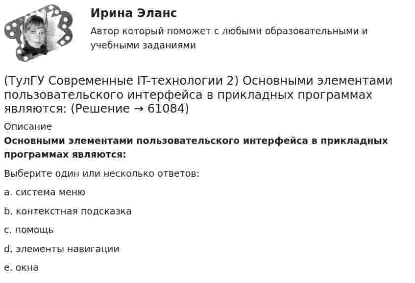      
            Описание
            Основными элементами пользовательского интерфейса в прикладных программах являются:Выберите один или несколько ответов:a. система меню b. контекстная подсказка c. помощь d. элементы навигации e. окна    
            
            
            (ТулГУ Современные IT-технологии 2) Какой подход в программировании направлен на решение узкого круга задач искусственного интеллекта(ТулГУ Современные IT-технологии 2) Основными элементами пользовательского интерфейса в прикладных программах являются:(ТулГУ Современные IT-технологии 2) Основным элементом интерфейса WIMP являются…(ТулГУ Современные IT-технологии 2) Перечислите, что содержит информационно-вычислительная сеть:(ТулГУ Современные IT-технологии 2) По реализации интерфейса пользователя операционные системы разделяются на …(ТулГУ Современные IT-технологии 2) Проектирование системы может быть реализовано при помощи:(ТулГУ Современные IT-технологии 2) Символ ___  в блок-схемах обозначает(ТулГУ Современные IT-технологии 2) Как называется база данных в свободном пакете OpenOffice(ТулГУ Современные IT-технологии 2) Как называется заданная схема(ТулГУ Современные IT-технологии 2) Как называется основной вид компьютеров, подключенных к сети, выполняющих основную работу(ТулГУ Современные IT-технологии 2) Как называется свойство алгоритма, характеризующее однозначность выполнения действий(ТулГУ Современные IT-технологии 2) Как называется связанный диапазон ячеек в электронной таблице:(ТулГУ Современные IT-технологии 2) Как называется совокупность данных, обрабатываемая как единое целое(ТулГУ Современные IT-технологии 2) Как называется устройство для записи и воспроизведения цифровой информации на кассету с магнитной лентой: