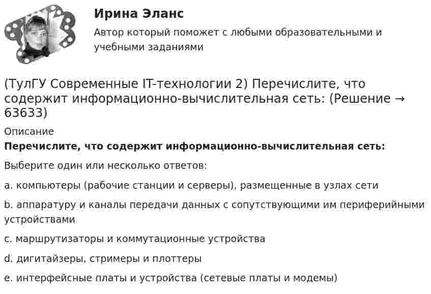      
            Описание
            Перечислите, что содержит информационно-вычислительная сеть:Выберите один или несколько ответов:a. компьютеры (рабочие станции и серверы), размещенные в узлах сети b. аппаратуру и каналы передачи данных с сопутствующими им периферийными устройствами c. маршрутизаторы и коммутационные устройства d. дигитайзеры, стримеры и плоттеры e. интерфейсные платы и устройства (сетевые платы и модемы)    
            
            
            (ТулГУ Современные IT-технологии 2) Основным элементом интерфейса WIMP являются…(ТулГУ Современные IT-технологии 2) Перечислите, что содержит информационно-вычислительная сеть:(ТулГУ Современные IT-технологии 2) По реализации интерфейса пользователя операционные системы разделяются на …(ТулГУ Современные IT-технологии 2) Проектирование системы может быть реализовано при помощи:(ТулГУ Современные IT-технологии 2) Символ ___  в блок-схемах обозначает(ТулГУ Современные IT-технологии 2) Сколькими битами могут быть выражены следующие понятия: «белое», «черное»(ТулГУ Современные IT-технологии 2) Укажите возможные атрибуты файлов(ТулГУ Современные IT-технологии 2) Как называется основной вид компьютеров, подключенных к сети, выполняющих основную работу(ТулГУ Современные IT-технологии 2) Как называется свойство алгоритма, характеризующее однозначность выполнения действий(ТулГУ Современные IT-технологии 2) Как называется связанный диапазон ячеек в электронной таблице:(ТулГУ Современные IT-технологии 2) Как называется совокупность данных, обрабатываемая как единое целое(ТулГУ Современные IT-технологии 2) Как называется устройство для записи и воспроизведения цифровой информации на кассету с магнитной лентой:(ТулГУ Современные IT-технологии 2) Как называется устройство, который можно встраивать в систему управления или технологическую линию:(ТулГУ Современные IT-технологии 2) Какой подход в программировании направлен на решение узкого круга задач искусственного интеллекта