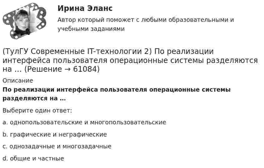      
            Описание
            По реализации интерфейса пользователя операционные системы разделяются на …Выберите один ответ:a. однопользовательские и многопользовательскиеb. графические и неграфическиеc. однозадачные и многозадачныеd. общие и частные   
            
            
            (ТулГУ Современные IT-технологии 2) Перечислите, что содержит информационно-вычислительная сеть:(ТулГУ Современные IT-технологии 2) По реализации интерфейса пользователя операционные системы разделяются на …(ТулГУ Современные IT-технологии 2) Проектирование системы может быть реализовано при помощи:(ТулГУ Современные IT-технологии 2) Символ ___  в блок-схемах обозначает(ТулГУ Современные IT-технологии 2) Сколькими битами могут быть выражены следующие понятия: «белое», «черное»(ТулГУ Современные IT-технологии 2) Укажите возможные атрибуты файлов(ТулГУ Современные IT-технологии 2) Укажите название интегрированного офисного пакета программ общего назначения.(ТулГУ Современные IT-технологии 2) Как называется свойство алгоритма, характеризующее однозначность выполнения действий(ТулГУ Современные IT-технологии 2) Как называется связанный диапазон ячеек в электронной таблице:(ТулГУ Современные IT-технологии 2) Как называется совокупность данных, обрабатываемая как единое целое(ТулГУ Современные IT-технологии 2) Как называется устройство для записи и воспроизведения цифровой информации на кассету с магнитной лентой:(ТулГУ Современные IT-технологии 2) Как называется устройство, который можно встраивать в систему управления или технологическую линию:(ТулГУ Современные IT-технологии 2) Какой подход в программировании направлен на решение узкого круга задач искусственного интеллекта(ТулГУ Современные IT-технологии 2) Основными элементами пользовательского интерфейса в прикладных программах являются: