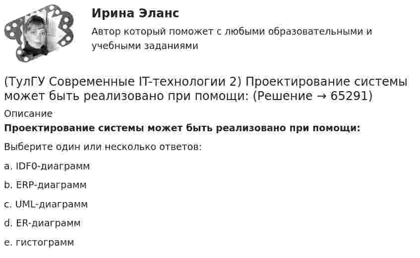      
            Описание
            Проектирование системы может быть реализовано при помощи:Выберите один или несколько ответов:a. IDF0-диаграммb. ERP-диаграммc. UML-диаграммd. ER-диаграммe. гистограмм   
            
            
            (ТулГУ Современные IT-технологии 2) По реализации интерфейса пользователя операционные системы разделяются на …(ТулГУ Современные IT-технологии 2) Проектирование системы может быть реализовано при помощи:(ТулГУ Современные IT-технологии 2) Символ ___  в блок-схемах обозначает(ТулГУ Современные IT-технологии 2) Сколькими битами могут быть выражены следующие понятия: «белое», «черное»(ТулГУ Современные IT-технологии 2) Укажите возможные атрибуты файлов(ТулГУ Современные IT-технологии 2) Укажите название интегрированного офисного пакета программ общего назначения.(ТулГУ Современные IT-технологии 2) Укажите особенности диалогового режима работы операционной системы(ТулГУ Современные IT-технологии 2) Как называется связанный диапазон ячеек в электронной таблице:(ТулГУ Современные IT-технологии 2) Как называется совокупность данных, обрабатываемая как единое целое(ТулГУ Современные IT-технологии 2) Как называется устройство для записи и воспроизведения цифровой информации на кассету с магнитной лентой:(ТулГУ Современные IT-технологии 2) Как называется устройство, который можно встраивать в систему управления или технологическую линию:(ТулГУ Современные IT-технологии 2) Какой подход в программировании направлен на решение узкого круга задач искусственного интеллекта(ТулГУ Современные IT-технологии 2) Основными элементами пользовательского интерфейса в прикладных программах являются:(ТулГУ Современные IT-технологии 2) Основным элементом интерфейса WIMP являются…