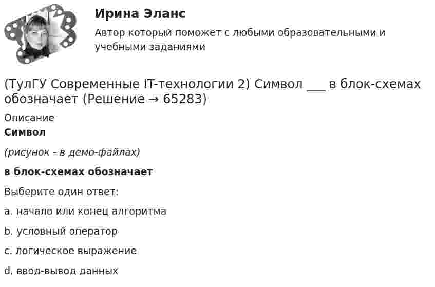     
            Описание
            Символ(рисунок - в демо-файлах)в блок-схемах обозначаетВыберите один ответ:a. начало или конец алгоритмаb. условный операторc. логическое выражениеd. ввод-вывод данных   
            
            
            (ТулГУ Современные IT-технологии 2) Проектирование системы может быть реализовано при помощи:(ТулГУ Современные IT-технологии 2) Символ ___  в блок-схемах обозначает(ТулГУ Современные IT-технологии 2) Сколькими битами могут быть выражены следующие понятия: «белое», «черное»(ТулГУ Современные IT-технологии 2) Укажите возможные атрибуты файлов(ТулГУ Современные IT-технологии 2) Укажите название интегрированного офисного пакета программ общего назначения.(ТулГУ Современные IT-технологии 2) Укажите особенности диалогового режима работы операционной системы(ТулГУ Современные IT-технологии 2) Укажите правильное полное имя файла в системе Windows(ТулГУ Современные IT-технологии 2) Как называется совокупность данных, обрабатываемая как единое целое(ТулГУ Современные IT-технологии 2) Как называется устройство для записи и воспроизведения цифровой информации на кассету с магнитной лентой:(ТулГУ Современные IT-технологии 2) Как называется устройство, который можно встраивать в систему управления или технологическую линию:(ТулГУ Современные IT-технологии 2) Какой подход в программировании направлен на решение узкого круга задач искусственного интеллекта(ТулГУ Современные IT-технологии 2) Основными элементами пользовательского интерфейса в прикладных программах являются:(ТулГУ Современные IT-технологии 2) Основным элементом интерфейса WIMP являются…(ТулГУ Современные IT-технологии 2) Перечислите, что содержит информационно-вычислительная сеть: