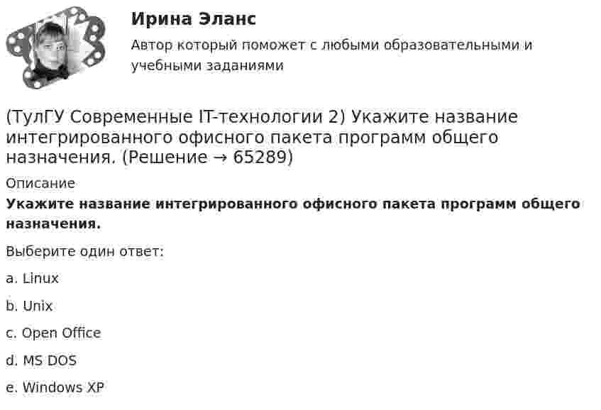      
            Описание
            Укажите название интегрированного офисного пакета программ общего назначения.Выберите один ответ:a. Linux b. Unix c. Open Office d. MS DOS e. Windows XP    
            
            
            (ТулГУ Современные IT-технологии 2) Укажите возможные атрибуты файлов(ТулГУ Современные IT-технологии 2) Укажите название интегрированного офисного пакета программ общего назначения.(ТулГУ Современные IT-технологии 2) Укажите особенности диалогового режима работы операционной системы(ТулГУ Современные IT-технологии 2) Укажите правильное полное имя файла в системе Windows(ТулГУ Современные IT-технологии 2) Укажите программы, являющиеся текстовыми процессорами.(ТулГУ Современные IT-технологии 2) Укажите системы автоматизации среднего и крупного бизнеса:(ТулГУ Современные IT-технологии 2) Формула длины окружности L=2πr является результатом _________ моделирования.(ТулГУ Современные IT-технологии 2) Какой подход в программировании направлен на решение узкого круга задач искусственного интеллекта(ТулГУ Современные IT-технологии 2) Основными элементами пользовательского интерфейса в прикладных программах являются:(ТулГУ Современные IT-технологии 2) Основным элементом интерфейса WIMP являются…(ТулГУ Современные IT-технологии 2) Перечислите, что содержит информационно-вычислительная сеть:(ТулГУ Современные IT-технологии 2) По реализации интерфейса пользователя операционные системы разделяются на …(ТулГУ Современные IT-технологии 2) Проектирование системы может быть реализовано при помощи:(ТулГУ Современные IT-технологии 2) Символ ___  в блок-схемах обозначает
