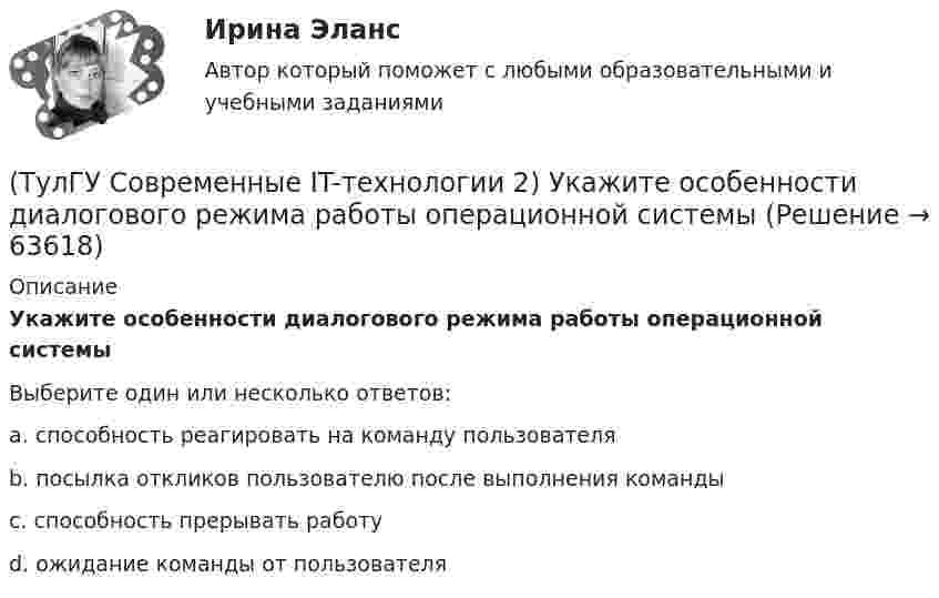      
            Описание
            Укажите особенности диалогового режима работы операционной системыВыберите один или несколько ответов:a. способность реагировать на команду пользователя b. посылка откликов пользователю после выполнения команды c. способность прерывать работуd. ожидание команды от пользователя    
            
            
            (ТулГУ Современные IT-технологии 2) Укажите название интегрированного офисного пакета программ общего назначения.(ТулГУ Современные IT-технологии 2) Укажите особенности диалогового режима работы операционной системы(ТулГУ Современные IT-технологии 2) Укажите правильное полное имя файла в системе Windows(ТулГУ Современные IT-технологии 2) Укажите программы, являющиеся текстовыми процессорами.(ТулГУ Современные IT-технологии 2) Укажите системы автоматизации среднего и крупного бизнеса:(ТулГУ Современные IT-технологии 2) Формула длины окружности L=2πr является результатом _________ моделирования.(ТулГУ Современные IT-технологии 2) Что включает в себя пользовательский интерфейс:(ТулГУ Современные IT-технологии 2) Основными элементами пользовательского интерфейса в прикладных программах являются:(ТулГУ Современные IT-технологии 2) Основным элементом интерфейса WIMP являются…(ТулГУ Современные IT-технологии 2) Перечислите, что содержит информационно-вычислительная сеть:(ТулГУ Современные IT-технологии 2) По реализации интерфейса пользователя операционные системы разделяются на …(ТулГУ Современные IT-технологии 2) Проектирование системы может быть реализовано при помощи:(ТулГУ Современные IT-технологии 2) Символ ___  в блок-схемах обозначает(ТулГУ Современные IT-технологии 2) Сколькими битами могут быть выражены следующие понятия: «белое», «черное»