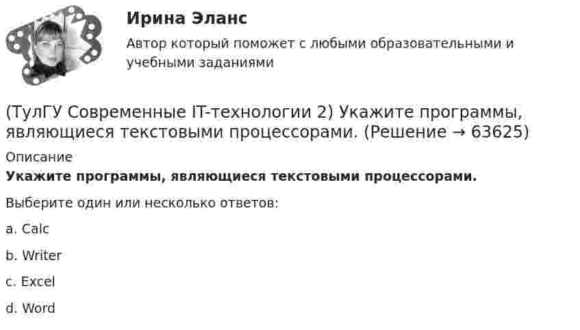      
            Описание
            Укажите программы, являющиеся текстовыми процессорами.Выберите один или несколько ответов:a. Calc b. Writer c. Excel d. Word    
            
            
            (ТулГУ Современные IT-технологии 2) Укажите правильное полное имя файла в системе Windows(ТулГУ Современные IT-технологии 2) Укажите программы, являющиеся текстовыми процессорами.(ТулГУ Современные IT-технологии 2) Укажите системы автоматизации среднего и крупного бизнеса:(ТулГУ Современные IT-технологии 2) Формула длины окружности L=2πr является результатом _________ моделирования.(ТулГУ Современные IT-технологии 2) Что включает в себя пользовательский интерфейс:(ТулГУ Современные IT-технологии 2) Что входит в прикладное ПО общего назначения(ТулГУ Современные IT-технологии 2) Что обрабатывают информационные системы, называемые экспертными системами:(ТулГУ Современные IT-технологии 2) Перечислите, что содержит информационно-вычислительная сеть:(ТулГУ Современные IT-технологии 2) По реализации интерфейса пользователя операционные системы разделяются на …(ТулГУ Современные IT-технологии 2) Проектирование системы может быть реализовано при помощи:(ТулГУ Современные IT-технологии 2) Символ ___  в блок-схемах обозначает(ТулГУ Современные IT-технологии 2) Сколькими битами могут быть выражены следующие понятия: «белое», «черное»(ТулГУ Современные IT-технологии 2) Укажите возможные атрибуты файлов(ТулГУ Современные IT-технологии 2) Укажите название интегрированного офисного пакета программ общего назначения.