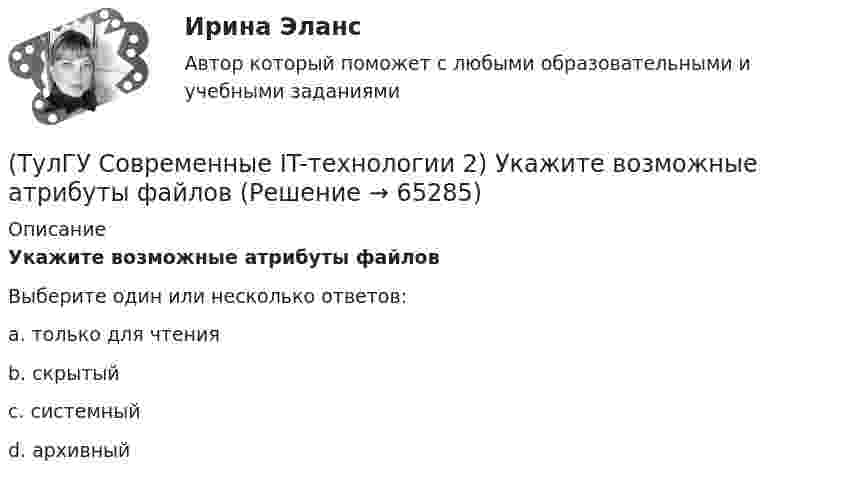      
            Описание
            Укажите возможные атрибуты файловВыберите один или несколько ответов:a. только для чтения b. скрытый c. системный d. архивный    
            
            
            (ТулГУ Современные IT-технологии 2) Сколькими битами могут быть выражены следующие понятия: «белое», «черное»(ТулГУ Современные IT-технологии 2) Укажите возможные атрибуты файлов(ТулГУ Современные IT-технологии 2) Укажите название интегрированного офисного пакета программ общего назначения.(ТулГУ Современные IT-технологии 2) Укажите особенности диалогового режима работы операционной системы(ТулГУ Современные IT-технологии 2) Укажите правильное полное имя файла в системе Windows(ТулГУ Современные IT-технологии 2) Укажите программы, являющиеся текстовыми процессорами.(ТулГУ Современные IT-технологии 2) Укажите системы автоматизации среднего и крупного бизнеса:(ТулГУ Современные IT-технологии 2) Как называется устройство, который можно встраивать в систему управления или технологическую линию:(ТулГУ Современные IT-технологии 2) Какой подход в программировании направлен на решение узкого круга задач искусственного интеллекта(ТулГУ Современные IT-технологии 2) Основными элементами пользовательского интерфейса в прикладных программах являются:(ТулГУ Современные IT-технологии 2) Основным элементом интерфейса WIMP являются…(ТулГУ Современные IT-технологии 2) Перечислите, что содержит информационно-вычислительная сеть:(ТулГУ Современные IT-технологии 2) По реализации интерфейса пользователя операционные системы разделяются на …(ТулГУ Современные IT-технологии 2) Проектирование системы может быть реализовано при помощи: