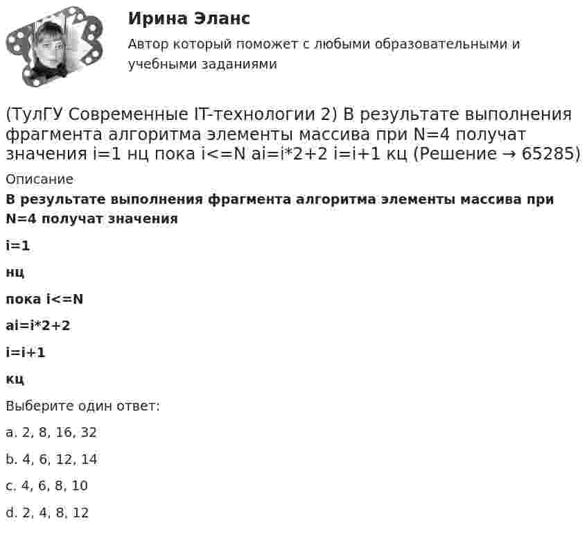      
            Описание
            В результате выполнения фрагмента алгоритма элементы массива при N=4 получат значенияi=1нцпока i<=Nai=i*2+2i=i+1кцВыберите один ответ:a. 2, 8, 16, 32 b. 4, 6, 12, 14 c. 4, 6, 8, 10 d. 2, 4, 8, 12    
            
            
            (ТулГУ Современные IT-технологии 2) Англоязычный синоним систем автоматизированного проектирования САПР:(ТулГУ Современные IT-технологии 2) В результате выполнения фрагмента алгоритма элементы массива при N=4 получат значения  i=1  нц  пока i<=N  ai=i*2+2  i=i+1  кц(ТулГУ Современные IT-технологии 2) Вычислительная (компьютерная) сеть служит для …(ТулГУ Современные IT-технологии 2) Вычислить в девятеричной системе счисления: 870-780(ТулГУ Современные IT-технологии 2) Если операционная система автоматически выполняет заданную пользователем последовательность команд, то она работает в_____ режиме(ТулГУ Современные IT-технологии 2) Задан одномерный массив X1, X2, .., XN. Фрагмент алгоритма определяет(ТулГУ Современные IT-технологии 2) Задан одномерный массив X1, X2, .., XN. Фрагмент алгоритма определяет(ТулГУ Современные IT-технологии 1) Результатом поиска в интернет является …(ТулГУ Современные IT-технологии 1) Система методов и средств реализации операций сбора, регистрации, передачи, накопления, поиска, обработки и защиты информации на базе программного обеспечения, используемых средств вычислительной техники и связи(ТулГУ Современные IT-технологии 1) Сколько бит необходимо для хранения на диске слова ИНФОРМАТИКА в системе кодирования ASCII (8 бит на 1 символ)(ТулГУ Современные IT-технологии 1) Технология OLE обеспечивает объединение документов созданных …(ТулГУ Современные IT-технологии 1) Укажите технологию беспроводной пакетной передачи данных:(ТулГУ Современные IT-технологии 1) Что можно выполнить только в условиях локальной вычислительной сети?(ТулГУ Современные IT-технологии 1) Что представляет собой набор баз данных и каталогов, в которых помещаются адресная информация и сообщения: