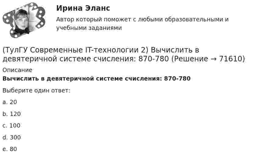      
            Описание
            Вычислить в девятеричной системе счисления: 870-780Выберите один ответ:a. 20b. 120c. 100 d. 300e. 80   
            
            
            (ТулГУ Современные IT-технологии 2) Вычислительная (компьютерная) сеть служит для …(ТулГУ Современные IT-технологии 2) Вычислить в девятеричной системе счисления: 870-780(ТулГУ Современные IT-технологии 2) Если операционная система автоматически выполняет заданную пользователем последовательность команд, то она работает в_____ режиме(ТулГУ Современные IT-технологии 2) Задан одномерный массив X1, X2, .., XN. Фрагмент алгоритма определяет(ТулГУ Современные IT-технологии 2) Задан одномерный массив X1, X2, .., XN. Фрагмент алгоритма определяет(ТулГУ Современные IT-технологии 2) Из предложенного списка графическими расширениями являются(ТулГУ Современные IT-технологии 2) Из чего состоит рабочее пространство электронных таблиц Excel, Calc:(ТулГУ Современные IT-технологии 1) Сколько бит необходимо для хранения на диске слова ИНФОРМАТИКА в системе кодирования ASCII (8 бит на 1 символ)(ТулГУ Современные IT-технологии 1) Технология OLE обеспечивает объединение документов созданных …(ТулГУ Современные IT-технологии 1) Укажите технологию беспроводной пакетной передачи данных:(ТулГУ Современные IT-технологии 1) Что можно выполнить только в условиях локальной вычислительной сети?(ТулГУ Современные IT-технологии 1) Что представляет собой набор баз данных и каталогов, в которых помещаются адресная информация и сообщения:(ТулГУ Современные IT-технологии 2) CAE – системы (Computer Aided Engineering) – это системы:(ТулГУ Современные IT-технологии 2) Англоязычный синоним систем автоматизированного проектирования САПР: