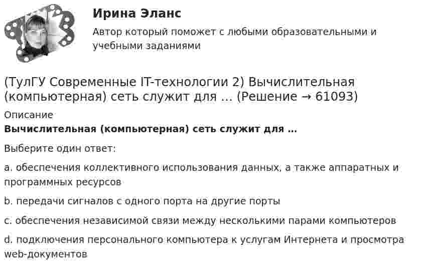      
            Описание
            Вычислительная (компьютерная) сеть служит для …Выберите один ответ:a. обеспечения коллективного использования данных, а также аппаратных и программных ресурсовb. передачи сигналов с одного порта на другие портыc. обеспечения независимой связи между несколькими парами компьютеровd. подключения персонального компьютера к услугам Интернета и просмотра web-документов   
            
            
            (ТулГУ Современные IT-технологии 2) В результате выполнения фрагмента алгоритма элементы массива при N=4 получат значения  i=1  нц  пока i<=N  ai=i*2+2  i=i+1  кц(ТулГУ Современные IT-технологии 2) Вычислительная (компьютерная) сеть служит для …(ТулГУ Современные IT-технологии 2) Вычислить в девятеричной системе счисления: 870-780(ТулГУ Современные IT-технологии 2) Если операционная система автоматически выполняет заданную пользователем последовательность команд, то она работает в_____ режиме(ТулГУ Современные IT-технологии 2) Задан одномерный массив X1, X2, .., XN. Фрагмент алгоритма определяет(ТулГУ Современные IT-технологии 2) Задан одномерный массив X1, X2, .., XN. Фрагмент алгоритма определяет(ТулГУ Современные IT-технологии 2) Из предложенного списка графическими расширениями являются(ТулГУ Современные IT-технологии 1) Система методов и средств реализации операций сбора, регистрации, передачи, накопления, поиска, обработки и защиты информации на базе программного обеспечения, используемых средств вычислительной техники и связи(ТулГУ Современные IT-технологии 1) Сколько бит необходимо для хранения на диске слова ИНФОРМАТИКА в системе кодирования ASCII (8 бит на 1 символ)(ТулГУ Современные IT-технологии 1) Технология OLE обеспечивает объединение документов созданных …(ТулГУ Современные IT-технологии 1) Укажите технологию беспроводной пакетной передачи данных:(ТулГУ Современные IT-технологии 1) Что можно выполнить только в условиях локальной вычислительной сети?(ТулГУ Современные IT-технологии 1) Что представляет собой набор баз данных и каталогов, в которых помещаются адресная информация и сообщения:(ТулГУ Современные IT-технологии 2) CAE – системы (Computer Aided Engineering) – это системы: