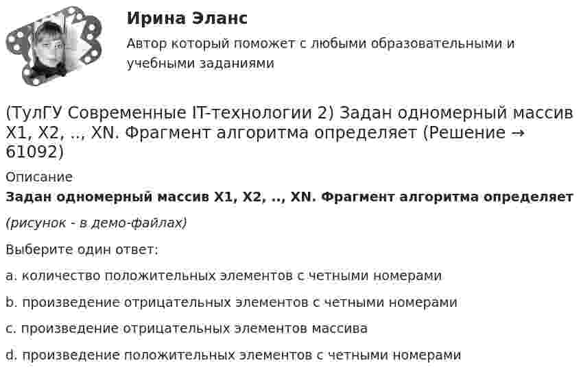     
            Описание
            Задан одномерный массив X1, X2, .., XN. Фрагмент алгоритма определяет(рисунок - в демо-файлах)Выберите один ответ:a. количество положительных элементов с четными номерами b. произведение отрицательных элементов с четными номерами c. произведение отрицательных элементов массива d. произведение положительных элементов с четными номерами   
            
            
            (ТулГУ Современные IT-технологии 2) Если операционная система автоматически выполняет заданную пользователем последовательность команд, то она работает в_____ режиме(ТулГУ Современные IT-технологии 2) Задан одномерный массив X1, X2, .., XN. Фрагмент алгоритма определяет(ТулГУ Современные IT-технологии 2) Задан одномерный массив X1, X2, .., XN. Фрагмент алгоритма определяет(ТулГУ Современные IT-технологии 2) Из предложенного списка графическими расширениями являются(ТулГУ Современные IT-технологии 2) Из чего состоит рабочее пространство электронных таблиц Excel, Calc:(ТулГУ Современные IT-технологии 2) Какая часть адреса представленного ресурса http://www.rambler.ru/history/napoleon1812.htm указывает на имя сервера(ТулГУ Современные IT-технологии 2) Какие две модели относятся к предметным(ТулГУ Современные IT-технологии 1) Укажите технологию беспроводной пакетной передачи данных:(ТулГУ Современные IT-технологии 1) Что можно выполнить только в условиях локальной вычислительной сети?(ТулГУ Современные IT-технологии 1) Что представляет собой набор баз данных и каталогов, в которых помещаются адресная информация и сообщения:(ТулГУ Современные IT-технологии 2) CAE – системы (Computer Aided Engineering) – это системы:(ТулГУ Современные IT-технологии 2) Англоязычный синоним систем автоматизированного проектирования САПР:(ТулГУ Современные IT-технологии 2) В результате выполнения фрагмента алгоритма элементы массива при N=4 получат значения  i=1  нц  пока i<=N  ai=i*2+2  i=i+1  кц(ТулГУ Современные IT-технологии 2) Вычислительная (компьютерная) сеть служит для …