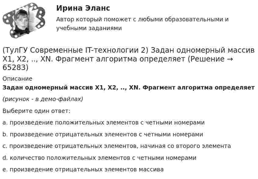     
            Описание
            Задан одномерный массив X1, X2, .., XN. Фрагмент алгоритма определяет(рисунок - в демо-файлах)Выберите один ответ:a. произведение положительных элементов с четными номерами b. произведение отрицательных элементов с четными номерами c. произведение отрицательных элементов, начиная со второго элемента d. количество положительных элементов с четными номерами e. произведение отрицательных элементов массива    
            
            
            (ТулГУ Современные IT-технологии 2) Задан одномерный массив X1, X2, .., XN. Фрагмент алгоритма определяет(ТулГУ Современные IT-технологии 2) Задан одномерный массив X1, X2, .., XN. Фрагмент алгоритма определяет(ТулГУ Современные IT-технологии 2) Из предложенного списка графическими расширениями являются(ТулГУ Современные IT-технологии 2) Из чего состоит рабочее пространство электронных таблиц Excel, Calc:(ТулГУ Современные IT-технологии 2) Какая часть адреса представленного ресурса http://www.rambler.ru/history/napoleon1812.htm указывает на имя сервера(ТулГУ Современные IT-технологии 2) Какие две модели относятся к предметным(ТулГУ Современные IT-технологии 2) Какие расширения имеют исполняемые файлы(ТулГУ Современные IT-технологии 1) Что можно выполнить только в условиях локальной вычислительной сети?(ТулГУ Современные IT-технологии 1) Что представляет собой набор баз данных и каталогов, в которых помещаются адресная информация и сообщения:(ТулГУ Современные IT-технологии 2) CAE – системы (Computer Aided Engineering) – это системы:(ТулГУ Современные IT-технологии 2) Англоязычный синоним систем автоматизированного проектирования САПР:(ТулГУ Современные IT-технологии 2) В результате выполнения фрагмента алгоритма элементы массива при N=4 получат значения  i=1  нц  пока i<=N  ai=i*2+2  i=i+1  кц(ТулГУ Современные IT-технологии 2) Вычислительная (компьютерная) сеть служит для …(ТулГУ Современные IT-технологии 2) Вычислить в девятеричной системе счисления: 870-780