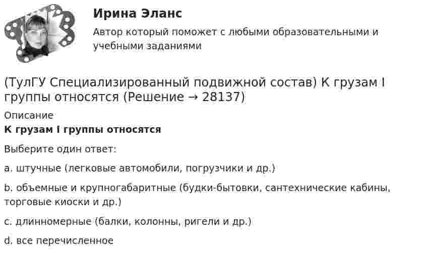      
          Описание
          К грузам I группы относятсяВыберите один ответ:a. штучные (легковые автомобили, погрузчики и др.) b. объемные и крупногабаритные (будки-бытовки, сантехнические кабины, торговые киоски и др.) c. длинномерные (балки, колонны, ригели и др.) d. все перечисленное   
            
            
            (ТулГУ Специализированный подвижной состав) Какой самосвал на рис. имеет ковшовый тип кузова?(ТулГУ Специализированный подвижной состав) К грузам I группы относятся(ТулГУ Специализированный подвижной состав) Максимальные размеры пакетов и блок-пакетов, загружаемых в транспортные средства не должны превышать по ширине(ТулГУ Специализированный подвижной состав) Негабаритным (крупногабаритным) уже считается груз и транспортное средство, если длина груза превышает длину кузова больше, чем на(ТулГУ Специализированный подвижной состав) При буксировке тяжеловесного прицепа силу тяги на крюке (см. формулу) при установившемся движении (без учета силы сопротивления воздуха) определяют(ТулГУ Специализированный подвижной состав) При массовой перевозке леса он делится на коротье и длинномеры. Какова длина длинномера?(ТулГУ Специализированный подвижной состав) При перевозках тарно-штучных грузов используют💯 ТулГУ Социальные и политические институты и процессы в современном обществе (ответы на тест, январь 2023)💯 ТулГУ Социальные и политические институты и процессы в современном обществе (правильные ответы на тест)[ТулГУ] Социальные и политические институты и процессы в современном обществе (тест, зачет, экзамен, вопросы, ответы)(ТулГУ Специализированный подвижной состав) Если удельный простой под погрузкой-разгрузкой у универсального автомобиля больше, чем у специализированного (самосвала) и реальная длина ездки меньше равноценной, то выгоднее использовать(ТулГУ Специализированный подвижной состав) Изотермический кузов и временныйисточник холода автомобилей-ледников класса B (международное обозначение RRB) в период перевозки должен обеспечивать внутреннюю температуру не выше(ТулГУ Специализированный подвижной состав) Как называется группа скоропортящихся продуктов, которые перевозятся с температурой от - 6 до + 4 градусов Цельсия?(ТулГУ Специализированный подвижной состав) Как называется элемент кузова, предохраняющий кабину от попадания груза при погрузке?