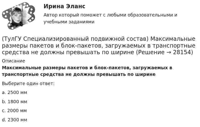      
          Описание
          Максимальные размеры пакетов и блок-пакетов, загружаемых в транспортные средства не должны превышать по ширинеВыберите один ответ:a. 2500 мм b. 1800 мм c. 2000 мм d. 2300 мм   
            
            
            (ТулГУ Специализированный подвижной состав) К грузам I группы относятся(ТулГУ Специализированный подвижной состав) Максимальные размеры пакетов и блок-пакетов, загружаемых в транспортные средства не должны превышать по ширине(ТулГУ Специализированный подвижной состав) Негабаритным (крупногабаритным) уже считается груз и транспортное средство, если длина груза превышает длину кузова больше, чем на(ТулГУ Специализированный подвижной состав) При буксировке тяжеловесного прицепа силу тяги на крюке (см. формулу) при установившемся движении (без учета силы сопротивления воздуха) определяют(ТулГУ Специализированный подвижной состав) При массовой перевозке леса он делится на коротье и длинномеры. Какова длина длинномера?(ТулГУ Специализированный подвижной состав) При перевозках тарно-штучных грузов используют(ТулГУ Специализированный подвижной состав) Разрешен ли обгон на карьерных дорогах?💯 ТулГУ Социальные и политические институты и процессы в современном обществе (правильные ответы на тест)[ТулГУ] Социальные и политические институты и процессы в современном обществе (тест, зачет, экзамен, вопросы, ответы)(ТулГУ Специализированный подвижной состав) Если удельный простой под погрузкой-разгрузкой у универсального автомобиля больше, чем у специализированного (самосвала) и реальная длина ездки меньше равноценной, то выгоднее использовать(ТулГУ Специализированный подвижной состав) Изотермический кузов и временныйисточник холода автомобилей-ледников класса B (международное обозначение RRB) в период перевозки должен обеспечивать внутреннюю температуру не выше(ТулГУ Специализированный подвижной состав) Как называется группа скоропортящихся продуктов, которые перевозятся с температурой от - 6 до + 4 градусов Цельсия?(ТулГУ Специализированный подвижной состав) Как называется элемент кузова, предохраняющий кабину от попадания груза при погрузке?(ТулГУ Специализированный подвижной состав) Каковы причины появления специализированного подвижного состава?