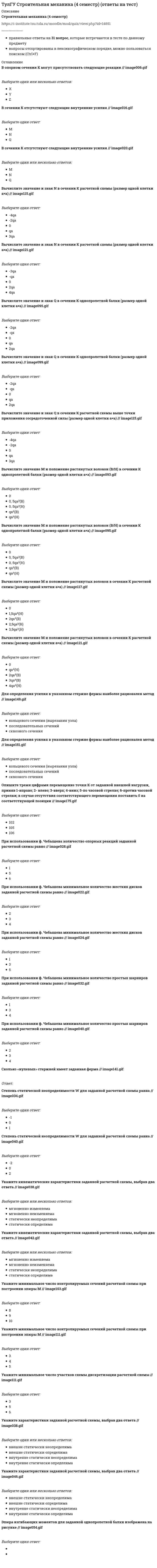    
          Описание
          Строительная механика (5 семестр)https://i-institute.tsu.tula.ru/moodle/mod/quiz/view.php?id=17317╌╌╌╌╌╌╌╌╌╌правильные ответы на 26 вопросов, которые встречаются в тесте по данному предметувопросы отсортированы в лексикографическом порядке, можно пользоваться поиском (Ctrl+F) 
          Оглавление
          Оцените высказывание: При построении основной системы метода сил внутреннюю связи между сечениями узла 3 с реакцией в виде изгибающего момента можно считать лишними :Выберите один ответ:НеправильноПравильноОцените высказывание: При построении основной системы метода сил внутреннюю связь между сечениями узла 2 с реакцией в виде изгибающего момента можно считать лишней :Выберите один ответ:НеправильноПравильноОцените высказывание: При построении основной системы метода сил внутреннюю связь между сечениями узла 2 с реакцией в виде поперечного усилия можно считать лишней :Выберите один ответ:НеправильноПравильноОцените высказывание: При построении основной системы метода сил внутреннюю связь между сечениями узла 3 с реакцией в виде изгибающего момента можно считать лишней : // 5simage028.gifВыберите один ответ:НеправильноПравильноОцените высказывание: При построении основной системы метода сил внутреннюю связь между сечениями узла 4 с реакцией в виде продольного усилия можно считать лишней :Выберите один ответ:НеправильноПравильноОцените высказывание: При построении основной системы метода сил внутреннюю связь между сечениями узла 6 с реакцией в виде поперечного усилия можно считать лишней :Выберите один ответ:НеправильноПравильноУкажите возможные способы удаления лишних связей в заданной расчётной схеме : // 5simage036.gifВыберите один ответ:В представленной схеме лишних связей нетМожно удалять оба вида связей одновременноМожно удалять связи только во внутренних узлахМожно удалять только внешние связиУкажите возможные способы удаления лишних связей в заданной расчётной схеме : // 5simage038.gifВыберите один ответ:В представленной схеме лишних связей нетМожно удалять оба вида связей одновременноМожно удалять связи только во внутренних узлахМожно удалять только внешние связиУкажите возможные способы удаления лишних связей в заданной расчётной схеме : // 5simage042.gifВыберите один ответ:В представленной схеме лишних связей нетМожно удалять оба вида связей одновременноМожно удалять связи только во внутренних узлахМожно удалять только внешние связиУкажите минимальное число связей, установка которых запрещает горизонтальные перемещения узлов заданной расчётной схемы при создании основной системы метода перемещений : // 5simage055.gifОтвет: Укажите минимальное число связей, установка которых запрещает углы поворотов узлов заданной расчётной схемы при создании основной системы метода перемещений : // 5simage053.gifОтвет: Укажите оценку зависимости значений усилий от геометрических характеристик сечения участков в статически неопределимой расчётной схемы:Выберите один ответ:усилия зависят от геометрических характеристик сечения участковусилия не зависят от геометрических характеристик сечения участковУкажите причину, по которым приведенная замещающая система не может быть основной системой метода сил : // 5simage020.gifВыберите один ответ:W<0Геометрическая изменяемостьМгновенная изменяемостьСреди связей замещающей системы присутствуют связи, которых нет в заданной расчётной схемеУкажите причину, по которым приведенная замещающая система не может быть основной системой метода сил : // 5simage022.gifВыберите один ответ:W<0Геометрическая изменяемостьМгновенная изменяемостьСреди связей замещающей системы присутствуют связи, которых нет в заданной расчётной схемеУкажите причину, по которым приведенная замещающая система не может быть основной системой метода сил : // 5simage026.gifВыберите один ответ:W<0Геометрическая изменяемостьМгновенная изменяемостьСреди связей замещающей системы присутствуют связи, которых нет в заданной расчётной схемеУкажите свободные члены канонической системы уравнений метода перемещений, которые не равны нулю в заданной основной системе при действующих нагрузках : // 5simage064.gifВыберите один или несколько ответов:R₁R₂R₃R₄R₅Укажите свободные члены канонической системы уравнений метода перемещений, которые не равны нулю в заданной основной системе при действующих нагрузках : // 5simage068.gifВыберите один или несколько ответов:R₁R₂R₃R₄R₅Укажите свободные члены канонической системы уравнений метода перемещений, которые не равны нулю в заданной основной системе при действующих нагрузках : // 5simage070.gifВыберите один ответ:R₁R₂R₃R₄R₅Укажите свободные члены канонической системы уравнений метода перемещений, которые не равны нулю в заданной основной системе при действующих нагрузках : // 5simage072.gifВыберите один или несколько ответов:R₁R₂R₃R₄R₅Укажите свойство расчётной схемы, которое позволяет предполагать отсутствие усилий от смещения связей:Выберите один ответ:W<0W=0Укажите свойство расчётной схемы, которое позволяет предполагать увеличение перемещений от смещения связей:Выберите один ответ:W<0W=0Укажите свойство расчётной схемы, которое позволяет предполагать уменьшение перемещений от температурного воздействия:Выберите один ответ:W<0W=0W>0Укажите смысл второго уравнения КСУ метода перемещений для заданной основной системы :Выберите один ответ:Уравнение равновесия в моментахУравнение равновесия в проекциях на ось YУравнение равновесия в проекциях на ось ХУкажите смысл первого уравнения КСУ метода перемещений для заданной основной системы :Выберите один ответ:Уравнение равновесия в моментахУравнение равновесия в проекциях на ось YУравнение равновесия в проекциях на ось ХУкажите смысл третьего уравнения КСУ метода перемещений для заданной основной системы :Выберите один ответ:Уравнение равновесия в моментахУравнение равновесия в проекциях на ось YУравнение равновесия в проекциях на ось ХУкажите, какие коэффициенты четвертого уравнения КСУ метода перемещений будут иметь нулевые значения :Выберите один ответ:r₄₁r₄₂r₄₃r₄₄все коэффициенты отличны от нуля  
            
            
            ТулГУ Строительная механика (5 семестр) (ответы на тест)(ТулГУ Строительная механика) В опорном сечении К могут присутствовать следующие реакции(ТулГУ Строительная механика) В сечении К отсутствуют следующие внутренние усилия(ТулГУ Строительная механика) В сечении К отсутствуют следующие внутренние усилия. 2(ТулГУ Строительная механика) Вычислите значение и знак N в сечении К расчетной схемы (размер одной клетки а×а)(ТулГУ Строительная механика) Вычислите значение и знак Q в сечении К расчетной схемы (размер одной клетки а×а)(ТулГУ Строительная механика) Вычислите значение М и положение растянутых волокон в сечении К расчетной схемы (размер одной клетки а×а)(ТулГУ Сопротивление материалов) Сила, растягивающая цилиндрическую пружину, увеличилась в 2 раза. Чтобы обеспечить прочность необходимо увеличить диаметр проволоки, из которых свита пружина в…(ТулГУ Сопротивление материалов) Формулой Эйлера можно пользоваться…(ТулГУ Сопротивление материалов) Чему равна поперечная сила Q в середине балки А?(ТулГУ Сопротивление материалов) Чему равна степень статической неопределимости конструкции?ТулГу Социальные и политические институты и процессы в современном обществе ТулГУ Социальные и политические институты и процессы в современном обществе / Основы социологии и политологии [81 вопрос с правильными с ответами на тест 2021](ТулГУ) Специфика социально-психологических феноменов в том, что они имеют: