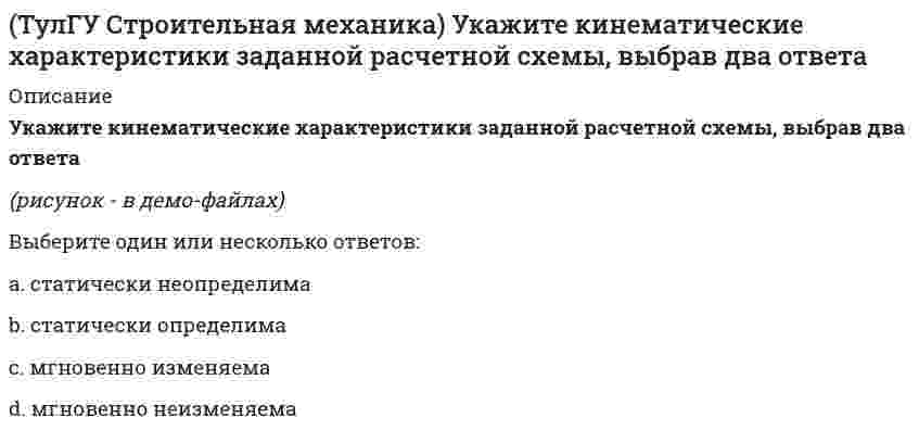     
          Описание
          Укажите кинематические характеристики заданной расчетной схемы, выбрав два ответа(полное условие - в демо-файлах)Выберите один или несколько ответов:a. мгновенно неизменяема b. статически неопределима c. статически определимаd. мгновенно изменяема  
            
            
            (ТулГУ Строительная механика) Укажите минимальное число контролируемых сечений расчетной схемы при построении эпюры М (ТулГУ Строительная механика) Укажите минимальное число связей, установка которых запрещает вертикальные перемещения узлов заданной расчётной схемы при создании основной системы метода перемещений :(ТулГУ Строительная механика) Укажите минимальное число связей, установка которых запрещает углы поворотов узлов заданной расчётной схемы при создании основной системы метода перемещений :(ТулГУ Строительная механика) Укажите оценку жёсткости статически неопределимой расчётной схемы в сравнении с её статически определимым аналогом:(ТулГУ Строительная механика) Укажите смысл третьего уравнения КСУ метода перемещений для заданной основной системы :(ТулГУ Строительная механика) Укажите степень статической неопределимости заданной расчётной схемы :(ТулГУ Строительная механика) Укажите степень статической неопределимости заданной расчётной схемы:(ТулГУ Строительная механика) При использовании ф. Чебышева минимальное количество жестких дисков заданной расчетной схемы равно(ТулГУ Строительная механика) При использовании ф. Чебышева минимальное количество жестких дисков заданной расчетной схемы равно. 2(ТулГУ Строительная механика) Сколько «нулевых» стержней имеет заданная ферма(ТулГУ Строительная механика) Сколько «нулевых» стержней имеет заданная ферма. 2(ТулГУ Строительная механика) Степень статической неопределимости W для заданной расчетной схемы равна(ТулГУ Строительная механика) Укажите, какие коэффициенты первого уравнения КСУ метода перемещений будут иметь нулевые значения:(ТулГУ Строительная механика) Укажите кинематические характеристики заданной расчетной схемы, выбрав два ответа