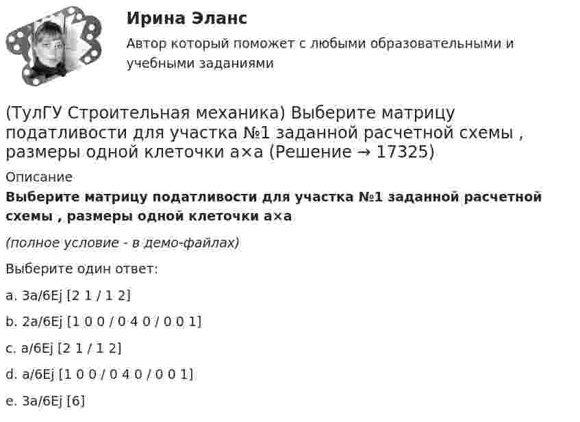     
          Описание
          Выберите матрицу податливости для участка №1 заданной расчетной схемы , размеры одной клеточки а×а(полное условие - в демо-файлах)Выберите один ответ:a. 3a/6Ej [2 1 / 1 2] b. 2a/6Ej [1 0 0 / 0 4 0 / 0 0 1] c. a/6Ej [2 1 / 1 2] d. a/6Ej [1 0 0 / 0 4 0 / 0 0 1] e. 3a/6Ej [6]   
            
            
            (ТулГУ Строительная механика) В опорном сечении К отсутствуют следующие реакции(ТулГУ Строительная механика) Выберите матрицу податливости для участка №1 заданной расчетной схемы , размеры одной клеточки а×а(ТулГУ Строительная механика) Выберите матрицу податливости для участка №2 заданной расчетной схемы , размеры одной клеточки а×а(ТулГУ Строительная механика) Выберите матрицу податливости для участка №5 заданной расчетной схемы , размеры одной клеточки а×а(ТулГУ Строительная механика) Вычислите значение и знак N в сечении К расчетной схемы (размер одной клетки а×а)(ТулГУ Строительная механика) Вычислите значение и знак Q в сечении К однопролетной балки (размер одной клетки а×а)(ТулГУ Строительная механика) Вычислите значение и знак Q в сечении К расчетной схемы (размер одной клетки а×а)(ТулГУ) Специальное техническое средство, хранящее единицу величины, позволяющее сопоставить измеряемую величину с ее единицей, называют:(ТулГУ) Способствует ли росту коррупции сращивание бюрократии и бизнеса?(ТулГУ) Способы повышения давления в компрессорных установках?(ТулГУ) Средства индивидуальной защиты людей при пожаре предназначены для защиты личного состава подразделений пожарной охраны и людей от воз-действия опасных факторов пожара подразделяются на:(ТулГУ) Статическим напором в гидравлической машине называется приращение:(ТулГУ) Стоимость основных средств, полностью изношенных на момент списания, является:💯 ТулГУ Строительная механика [4 семестр] (ответы на тест, сентябрь 2022)