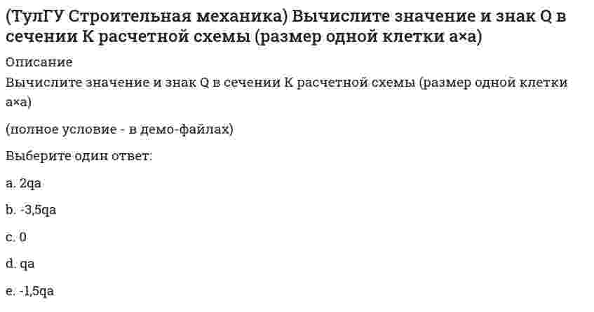     
          Описание
          См, где К!!!Вычислите значение М и положение растянутых волокон в сечении К расчетной схемы (размер одной клетки а×а)(рисунок - в демо-файлах)Выберите один ответ:a. 2qa2(В)b. qa2(Н)c. 3qa2(В)d. 0e. 4qa2(Н)  
            
            
            (ТулГУ Строительная механика) Вычислите значение М и положение растянутых волокон в сечении К расчетной схемы (размер одной клетки а×а)(ТулГУ Строительная механика) Вычислите значение М и положение растянутых волокон в сечении К расчетной схемы (размер одной клетки а×а). 2(ТулГУ Строительная механика) Для определения усилия в указанном стержне фермы наиболее рационален метод(ТулГУ Строительная механика) Для представленной схемы деформирования основной системы метода сил от X₁= 1 укажите номер перемещения, соответствующий значению коэффициента δ₂₁:(ТулГУ Строительная механика) Оцените высказывание: При построении основной системы метода сил внешнюю горизонтальную связь узла 1 можно считать лишней :(ТулГУ Строительная механика) Оцените высказывание: При построении основной системы метода сил внутреннюю связь между сечениями узла 6 с реакцией в виде поперечного усилия можно считать лишней :(ТулГУ Строительная механика) При использовании ф. Чебышева минимальное количество жестких дисков заданной расчетной схемы равно(ТулГУ) Специфика социально-психологических феноменов в том, что они имеют:ТулГУ Строительная механика (4 семестр) (ответы на тест)ТулГУ Строительная механика (5 семестр) (ответы на тест)(ТулГУ Строительная механика) В опорном сечении К могут присутствовать следующие реакции(ТулГУ Строительная механика) В сечении К отсутствуют следующие внутренние усилия(ТулГУ Строительная механика) В сечении К отсутствуют следующие внутренние усилия. 2(ТулГУ Строительная механика) Вычислите значение и знак N в сечении К расчетной схемы (размер одной клетки а×а)
