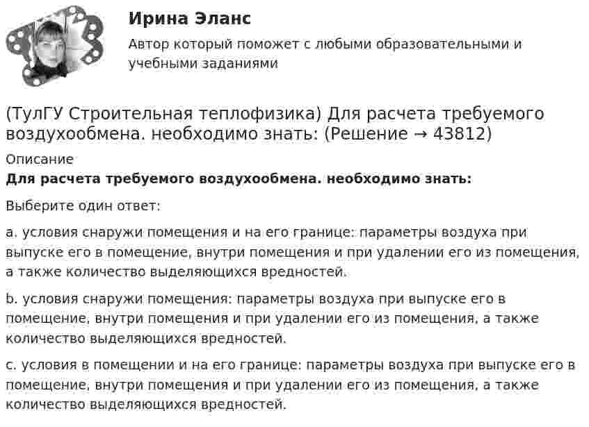      
            Описание
            Для расчета требуемого воздухообмена. необходимо знать:Выберите один ответ:a. условия снаружи помещения и на его границе: параметры воздуха при выпуске его в помещение, внутри помещения и при удалении его из помещения, а также количество выделяющихся вредностей. b. условия снаружи помещения: параметры воздуха при выпуске его в помещение, внутри помещения и при удалении его из помещения, а также количество выделяющихся вредностей. c. условия в помещении и на его границе: параметры воздуха при выпуске его в помещение, внутри помещения и при удалении его из помещения, а также количество выделяющихся вредностей.   
            
            
            (ТулГУ Строительная теплофизика) Для оценки процессов переноса конвективного тепла используется(ТулГУ Строительная теплофизика) Для расчета требуемого воздухообмена. необходимо знать:(ТулГУ Строительная теплофизика) Единицы измерения сопротивления воздухопроницанию ограждающей конструкции.(ТулГУ Строительная теплофизика) Заприборная поверхность перегревается и через эту часть наружной стены бесполезно теряется некоторое количество теплоты. В результате отопительный эффект радиаторов оценивают величиной:(ТулГУ Строительная теплофизика) Изменения в годовом ходе климатических параметров происходят:(ТулГУ Строительная теплофизика) Источниками теплового излучения являются:(ТулГУ Строительная теплофизика) Какие параметры определяют первое условие комфортности в помещении ?(ТулГУ Строительная теплофизика) Все поверхности помещения являются:(ТулГУ Строительная теплофизика) В СНиП приняты следующие значения расчетной наружной температуры для каждого географического пункта:(ТулГУ Строительная теплофизика) В теплопередаче часто применяют правило Мак-Адамса, согласно которому:(ТулГУ Строительная теплофизика) В узком диапазоне длин волн для интегрального излучения можно принимать, что:(ТулГУ Строительная теплофизика) Выбор расчетной температуры по нормам зависит :(ТулГУ Строительная теплофизика) Годовой ход изменения температуры наружного воздуха следует за:(ТулГУ Строительная теплофизика) Для зимнего периода определяющими параметрами является: