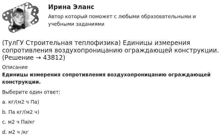      
            Описание
            Единицы измерения сопротивления воздухопроницанию ограждающей конструкции.Выберите один ответ:a. кг/(м2 ч Па) b. Па кг/(м2 ч) c. м2 ч Па/кг d. м2 ч /кг   
            
            
            (ТулГУ Строительная теплофизика) Для расчета требуемого воздухообмена. необходимо знать:(ТулГУ Строительная теплофизика) Единицы измерения сопротивления воздухопроницанию ограждающей конструкции.(ТулГУ Строительная теплофизика) Заприборная поверхность перегревается и через эту часть наружной стены бесполезно теряется некоторое количество теплоты. В результате отопительный эффект радиаторов оценивают величиной:(ТулГУ Строительная теплофизика) Изменения в годовом ходе климатических параметров происходят:(ТулГУ Строительная теплофизика) Источниками теплового излучения являются:(ТулГУ Строительная теплофизика) Какие параметры определяют первое условие комфортности в помещении ?(ТулГУ Строительная теплофизика) Какие требования предъявляются к метеорологическим параметрам воздушной среды помещения?(ТулГУ Строительная теплофизика) В СНиП приняты следующие значения расчетной наружной температуры для каждого географического пункта:(ТулГУ Строительная теплофизика) В теплопередаче часто применяют правило Мак-Адамса, согласно которому:(ТулГУ Строительная теплофизика) В узком диапазоне длин волн для интегрального излучения можно принимать, что:(ТулГУ Строительная теплофизика) Выбор расчетной температуры по нормам зависит :(ТулГУ Строительная теплофизика) Годовой ход изменения температуры наружного воздуха следует за:(ТулГУ Строительная теплофизика) Для зимнего периода определяющими параметрами является:(ТулГУ Строительная теплофизика) Для многих зданий: