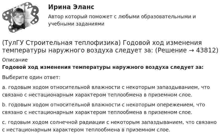      
            Описание
            Годовой ход изменения температуры наружного воздуха следует за:Выберите один ответ:a. годовым ходом относительной влажности с некоторым запаздыванием, что связано с нестационарным характером теплообмена в приземном слое. b. годовым ходом относительной влажности с некоторым опережением, что связано с нестационарным характером теплообмена в приземном слое. c. годовым ходом солнечной радиации с некоторым запаздыванием, что связано с нестационарным характером теплообмена в приземном слое.  
            
            
            (ТулГУ Строительная теплофизика) Выбор расчетной температуры по нормам зависит :(ТулГУ Строительная теплофизика) Годовой ход изменения температуры наружного воздуха следует за:(ТулГУ Строительная теплофизика) Для зимнего периода определяющими параметрами является:(ТулГУ Строительная теплофизика) Для многих зданий:(ТулГУ Строительная теплофизика) Для оценки процессов переноса конвективного тепла используется(ТулГУ Строительная теплофизика) Для расчета требуемого воздухообмена. необходимо знать:(ТулГУ Строительная теплофизика) Единицы измерения сопротивления воздухопроницанию ограждающей конструкции.(ТулГУ Строительная механика) Укажите причину, по которым приведенная замещающая система не может быть основной системой метода сил :(ТулГУ Строительная механика) Укажите степень статической неопределимости заданной расчётной схемы:(ТулГУ Строительная механика) Укажите характеристики заданной расчетной схемы, выбрав два ответа(ТулГУ Строительная теплофизика) В зданиях с помещениями небольшой глубины, когда расстояние от наружных стен до противоположной внутренней стены невелико, допустимо:(ТулГУ Строительная теплофизика) Все поверхности помещения являются:(ТулГУ Строительная теплофизика) В СНиП приняты следующие значения расчетной наружной температуры для каждого географического пункта:(ТулГУ Строительная теплофизика) В теплопередаче часто применяют правило Мак-Адамса, согласно которому: