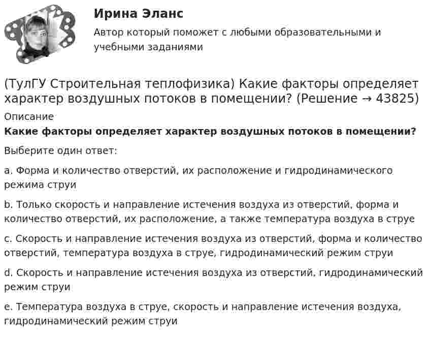      
            Описание
            Какие факторы определяет характер воздушных потоков в помещении?Выберите один ответ:a. Форма и количество отверстий, их расположение и гидродинамического режима струи b. Только скорость и направление истечения воздуха из отверстий, форма и количество отверстий, их расположение, а также температура воздуха в струе c. Скорость и направление истечения воздуха из отверстий, форма и количество отверстий, температура воздуха в струе, гидродинамический режим струи d. Скорость и направление истечения воздуха из отверстий, гидродинамический режим струи e. Температура воздуха в струе, скорость и направление истечения воздуха, гидродинамический режим струи   
            
            
            (ТулГУ Строительная теплофизика) Какие факторы, в первую очередь, определяют комфортное самочувствие человека, при котором он не ощущает перегрева или переохлаждение своего организма ?(ТулГУ Строительная теплофизика) Какие факторы определяет характер воздушных потоков в помещении?(ТулГУ Строительная теплофизика) Как показывают расчеты, для человека более опасным является:(ТулГУ Строительная теплофизика) К метеорологическим параметрам воздушной среды помещения могут предъявляться:(ТулГУ Строительная теплофизика) Комбинируя одно из уравнений баланса по той или иной вредности с уравнением баланса по воздуху, получают систему двух уравнений, из которой можно определить:(ТулГУ Строительная теплофизика) Комфортным можно назвать такое состояние когда:(ТулГУ Строительная теплофизика) Коэффициент теплопроводности материала возрастает?(ТулГУ Строительная теплофизика) Для оценки процессов переноса конвективного тепла используется(ТулГУ Строительная теплофизика) Для расчета требуемого воздухообмена. необходимо знать:(ТулГУ Строительная теплофизика) Единицы измерения сопротивления воздухопроницанию ограждающей конструкции.(ТулГУ Строительная теплофизика) Заприборная поверхность перегревается и через эту часть наружной стены бесполезно теряется некоторое количество теплоты. В результате отопительный эффект радиаторов оценивают величиной:(ТулГУ Строительная теплофизика) Изменения в годовом ходе климатических параметров происходят:(ТулГУ Строительная теплофизика) Источниками теплового излучения являются:(ТулГУ Строительная теплофизика) Какие параметры определяют первое условие комфортности в помещении ?