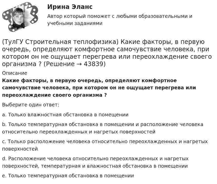      
            Описание
            Какие факторы, в первую очередь, определяют комфортное самочувствие человека, при котором он не ощущает перегрева или переохлаждение своего организма ?Выберите один ответ:a. Только влажностная обстановка в помещении b. Только температурная обстановка в помещении и расположение человека относительно переохлажденных и нагретых поверхностей c. Только расположение человека относительно переохлажденных и нагретых поверхностей d. Расположение человека относительно переохлажденных и нагретых поверхностей, температурная и влажностная обстановка в помещении e. Только температурная обстановка в помещении   
            
            
            (ТулГУ Строительная теплофизика) Какие требования предъявляются к метеорологическим параметрам воздушной среды помещения?(ТулГУ Строительная теплофизика) Какие факторы, в первую очередь, определяют комфортное самочувствие человека, при котором он не ощущает перегрева или переохлаждение своего организма ?(ТулГУ Строительная теплофизика) Какие факторы определяет характер воздушных потоков в помещении?(ТулГУ Строительная теплофизика) Как показывают расчеты, для человека более опасным является:(ТулГУ Строительная теплофизика) К метеорологическим параметрам воздушной среды помещения могут предъявляться:(ТулГУ Строительная теплофизика) Комбинируя одно из уравнений баланса по той или иной вредности с уравнением баланса по воздуху, получают систему двух уравнений, из которой можно определить:(ТулГУ Строительная теплофизика) Комфортным можно назвать такое состояние когда:(ТулГУ Строительная теплофизика) Для многих зданий:(ТулГУ Строительная теплофизика) Для оценки процессов переноса конвективного тепла используется(ТулГУ Строительная теплофизика) Для расчета требуемого воздухообмена. необходимо знать:(ТулГУ Строительная теплофизика) Единицы измерения сопротивления воздухопроницанию ограждающей конструкции.(ТулГУ Строительная теплофизика) Заприборная поверхность перегревается и через эту часть наружной стены бесполезно теряется некоторое количество теплоты. В результате отопительный эффект радиаторов оценивают величиной:(ТулГУ Строительная теплофизика) Изменения в годовом ходе климатических параметров происходят:(ТулГУ Строительная теплофизика) Источниками теплового излучения являются: