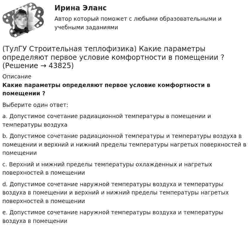      
            Описание
            Какие параметры определяют первое условие комфортности в помещении ?Выберите один ответ:a. Допустимое сочетание радиационной температуры в помещении и температуры воздуха b. Допустимое сочетание радиационной температуры и температуры воздуха в помещении и верхний и нижний пределы температуры нагретых поверхностей в помещении c. Верхний и нижний пределы температуры охлажденных и нагретых поверхностей в помещении d. Допустимое сочетание наружной температуры воздуха и температуры воздуха в помещении и верхний и нижний пределы температуры нагретых поверхностей в помещении e. Допустимое сочетание наружной температуры воздуха и температуры воздуха в помещении   
            
            
            (ТулГУ Строительная теплофизика) Источниками теплового излучения являются:(ТулГУ Строительная теплофизика) Какие параметры определяют первое условие комфортности в помещении ?(ТулГУ Строительная теплофизика) Какие требования предъявляются к метеорологическим параметрам воздушной среды помещения?(ТулГУ Строительная теплофизика) Какие факторы, в первую очередь, определяют комфортное самочувствие человека, при котором он не ощущает перегрева или переохлаждение своего организма ?(ТулГУ Строительная теплофизика) Какие факторы определяет характер воздушных потоков в помещении?(ТулГУ Строительная теплофизика) Как показывают расчеты, для человека более опасным является:(ТулГУ Строительная теплофизика) К метеорологическим параметрам воздушной среды помещения могут предъявляться:(ТулГУ Строительная теплофизика) Годовой ход изменения температуры наружного воздуха следует за:(ТулГУ Строительная теплофизика) Для зимнего периода определяющими параметрами является:(ТулГУ Строительная теплофизика) Для многих зданий:(ТулГУ Строительная теплофизика) Для оценки процессов переноса конвективного тепла используется(ТулГУ Строительная теплофизика) Для расчета требуемого воздухообмена. необходимо знать:(ТулГУ Строительная теплофизика) Единицы измерения сопротивления воздухопроницанию ограждающей конструкции.(ТулГУ Строительная теплофизика) Заприборная поверхность перегревается и через эту часть наружной стены бесполезно теряется некоторое количество теплоты. В результате отопительный эффект радиаторов оценивают величиной: