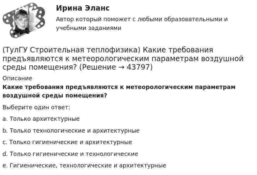      
            Описание
            Какие требования предъявляются к метеорологическим параметрам воздушной среды помещения?Выберите один ответ:a. Только архитектурные b. Только технологические и архитектурные c. Только гигиенические и архитектурные d. Только гигиенические и технологические e. Гигиенические, технологические и архитектурные   
            
            
            (ТулГУ Строительная теплофизика) Какие параметры определяют первое условие комфортности в помещении ?(ТулГУ Строительная теплофизика) Какие требования предъявляются к метеорологическим параметрам воздушной среды помещения?(ТулГУ Строительная теплофизика) Какие факторы, в первую очередь, определяют комфортное самочувствие человека, при котором он не ощущает перегрева или переохлаждение своего организма ?(ТулГУ Строительная теплофизика) Какие факторы определяет характер воздушных потоков в помещении?(ТулГУ Строительная теплофизика) Как показывают расчеты, для человека более опасным является:(ТулГУ Строительная теплофизика) К метеорологическим параметрам воздушной среды помещения могут предъявляться:(ТулГУ Строительная теплофизика) Комбинируя одно из уравнений баланса по той или иной вредности с уравнением баланса по воздуху, получают систему двух уравнений, из которой можно определить:(ТулГУ Строительная теплофизика) Для зимнего периода определяющими параметрами является:(ТулГУ Строительная теплофизика) Для многих зданий:(ТулГУ Строительная теплофизика) Для оценки процессов переноса конвективного тепла используется(ТулГУ Строительная теплофизика) Для расчета требуемого воздухообмена. необходимо знать:(ТулГУ Строительная теплофизика) Единицы измерения сопротивления воздухопроницанию ограждающей конструкции.(ТулГУ Строительная теплофизика) Заприборная поверхность перегревается и через эту часть наружной стены бесполезно теряется некоторое количество теплоты. В результате отопительный эффект радиаторов оценивают величиной:(ТулГУ Строительная теплофизика) Изменения в годовом ходе климатических параметров происходят: