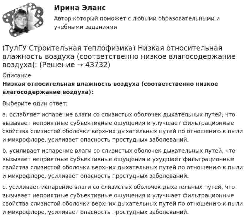      
            Описание
            Низкая относительная влажность воздуха (соответственно низкое влагосодержание воздуха):Выберите один ответ:a. ослабляет испарение влаги со слизистых оболочек дыхательных путей, что вызывает неприятные субъективные ощущения и улучшает фильтрационные свойства слизистой оболочки верхних дыхательных путей по отношению к пыли и микрофлоре, усиливает опасность простудных заболеваний. b. усиливает испарение влаги со слизистых оболочек дыхательных путей, что вызывает неприятные субъективные ощущения и ухудшает фильтрационные свойства слизистой оболочки верхних дыхательных путей по отношению к пыли и микрофлоре, усиливает опасность простудных заболеваний. c. усиливает испарение влаги со слизистых оболочек дыхательных путей, что вызывает неприятные субъективные ощущения и улучшает фильтрационные свойства слизистой оболочки верхних дыхательных путей по отношению к пыли и микрофлоре, усиливает опасность простудных заболеваний.   
            
            
            (ТулГУ Строительная теплофизика) Неприятным для человека в тепловом отношении является охлаждение:(ТулГУ Строительная теплофизика) Низкая относительная влажность воздуха (соответственно низкое влагосодержание воздуха):(ТулГУ Строительная теплофизика) ?Нормальной влажностью?называется:(ТулГУ Строительная теплофизика) Объемная влажность материала выражается в процентах и определяется:💯 ТулГУ Строительная теплофизика (ответы на тест, октябрь 2022)(ТулГУ Строительная теплофизика) Отопительные приборы, компенсируя теплопотери, должны:(ТулГУ Строительная теплофизика) От чего зависит тепловой баланс человека ?(ТулГУ Строительная теплофизика) Как показывают расчеты, для человека более опасным является:(ТулГУ Строительная теплофизика) К метеорологическим параметрам воздушной среды помещения могут предъявляться:(ТулГУ Строительная теплофизика) Комбинируя одно из уравнений баланса по той или иной вредности с уравнением баланса по воздуху, получают систему двух уравнений, из которой можно определить:(ТулГУ Строительная теплофизика) Комфортным можно назвать такое состояние когда:(ТулГУ Строительная теплофизика) Коэффициент теплопроводности материала возрастает?(ТулГУ Строительная теплофизика) Кривые годовых изменений климатических параметров имеют плавный характер и приближаются по своему очертанию к:(ТулГУ Строительная теплофизика) Кроме санитарно-гигиенических и технологических требований, определяющих диапазон условий, который должен быть выдержан в течение отопительного периода: