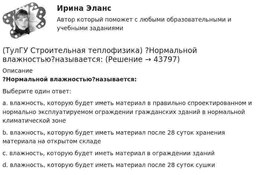      
            Описание
            ?Нормальной влажностью?называется:Выберите один ответ:a. влажность, которую будет иметь материал в правильно спроектированном и нормально эксплуатируемом ограждении гражданских зданий в нормальной климатической зоне b. влажность, которую будет иметь материал после 28 суток хранения материала на открытом складе c. влажность, которую будет иметь материал в ограждении зданий d. влажность, которую будет иметь материал после 28 суток сушки   
            
            
            (ТулГУ Строительная теплофизика) Низкая относительная влажность воздуха (соответственно низкое влагосодержание воздуха):(ТулГУ Строительная теплофизика) ?Нормальной влажностью?называется:(ТулГУ Строительная теплофизика) Объемная влажность материала выражается в процентах и определяется:💯 ТулГУ Строительная теплофизика (ответы на тест, октябрь 2022)(ТулГУ Строительная теплофизика) Отопительные приборы, компенсируя теплопотери, должны:(ТулГУ Строительная теплофизика) От чего зависит тепловой баланс человека ?(ТулГУ Строительная теплофизика) Падающая на серую поверхность лучистая энергия(ТулГУ Строительная теплофизика) К метеорологическим параметрам воздушной среды помещения могут предъявляться:(ТулГУ Строительная теплофизика) Комбинируя одно из уравнений баланса по той или иной вредности с уравнением баланса по воздуху, получают систему двух уравнений, из которой можно определить:(ТулГУ Строительная теплофизика) Комфортным можно назвать такое состояние когда:(ТулГУ Строительная теплофизика) Коэффициент теплопроводности материала возрастает?(ТулГУ Строительная теплофизика) Кривые годовых изменений климатических параметров имеют плавный характер и приближаются по своему очертанию к:(ТулГУ Строительная теплофизика) Кроме санитарно-гигиенических и технологических требований, определяющих диапазон условий, который должен быть выдержан в течение отопительного периода:(ТулГУ Строительная теплофизика) Наиболее распространенные приборы ?радиаторы обычно устанавливают:
