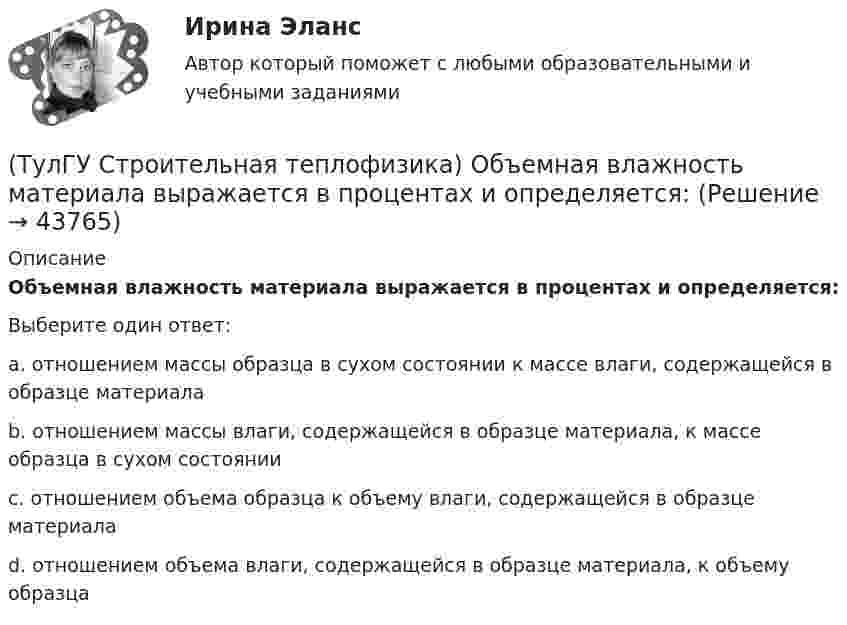      
            Описание
            Объемная влажность материала выражается в процентах и определяется:Выберите один ответ:a. отношением массы образца в сухом состоянии к массе влаги, содержащейся в образце материала b. отношением массы влаги, содержащейся в образце материала, к массе образца в сухом состоянии c. отношением объема образца к объему влаги, содержащейся в образце материала d. отношением объема влаги, содержащейся в образце материала, к объему образца   
            
            
            (ТулГУ Строительная теплофизика) ?Нормальной влажностью?называется:(ТулГУ Строительная теплофизика) Объемная влажность материала выражается в процентах и определяется:💯 ТулГУ Строительная теплофизика (ответы на тест, октябрь 2022)(ТулГУ Строительная теплофизика) Отопительные приборы, компенсируя теплопотери, должны:(ТулГУ Строительная теплофизика) От чего зависит тепловой баланс человека ?(ТулГУ Строительная теплофизика) Падающая на серую поверхность лучистая энергия(ТулГУ Строительная теплофизика) Плотность теплового потока ..(ТулГУ Строительная теплофизика) Комбинируя одно из уравнений баланса по той или иной вредности с уравнением баланса по воздуху, получают систему двух уравнений, из которой можно определить:(ТулГУ Строительная теплофизика) Комфортным можно назвать такое состояние когда:(ТулГУ Строительная теплофизика) Коэффициент теплопроводности материала возрастает?(ТулГУ Строительная теплофизика) Кривые годовых изменений климатических параметров имеют плавный характер и приближаются по своему очертанию к:(ТулГУ Строительная теплофизика) Кроме санитарно-гигиенических и технологических требований, определяющих диапазон условий, который должен быть выдержан в течение отопительного периода:(ТулГУ Строительная теплофизика) Наиболее распространенные приборы ?радиаторы обычно устанавливают:(ТулГУ Строительная теплофизика) Неприятным для человека в тепловом отношении является охлаждение: