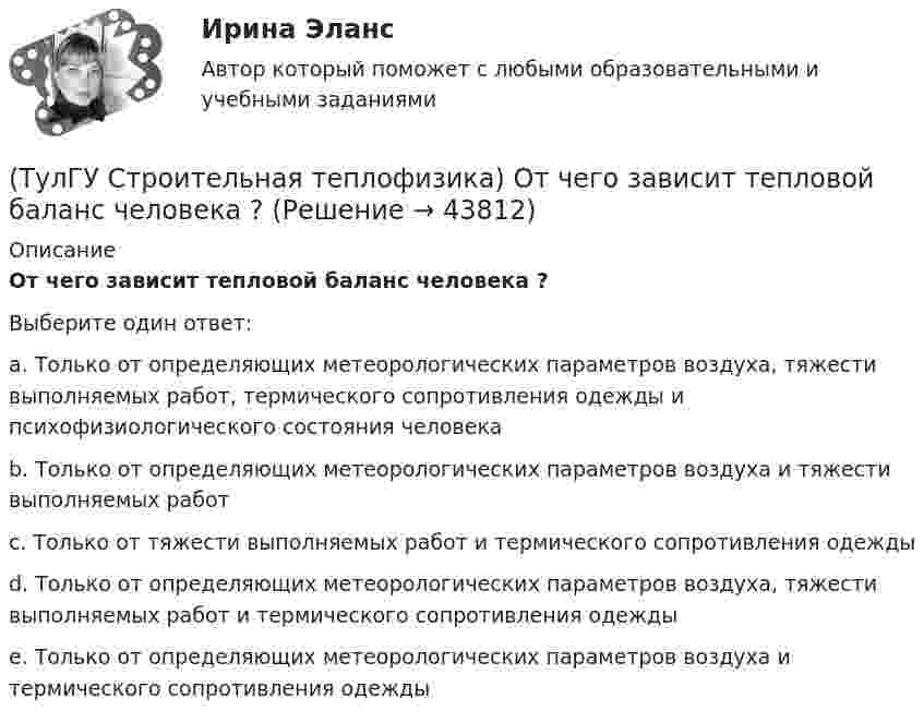      
            Описание
            От чего зависит тепловой баланс человека ?Выберите один ответ:a. Только от определяющих метеорологических параметров воздуха, тяжести выполняемых работ, термического сопротивления одежды и психофизиологического состояния человека b. Только от определяющих метеорологических параметров воздуха и тяжести выполняемых работ c. Только от тяжести выполняемых работ и термического сопротивления одежды d. Только от определяющих метеорологических параметров воздуха, тяжести выполняемых работ и термического сопротивления одежды e. Только от определяющих метеорологических параметров воздуха и термического сопротивления одежды   
            
            
            (ТулГУ Строительная теплофизика) Отопительные приборы, компенсируя теплопотери, должны:(ТулГУ Строительная теплофизика) От чего зависит тепловой баланс человека ?(ТулГУ Строительная теплофизика) Падающая на серую поверхность лучистая энергия(ТулГУ Строительная теплофизика) Плотность теплового потока ..(ТулГУ Строительная теплофизика) Поверхность тела взрослого человека принимается равной:(ТулГУ Строительная теплофизика) Пористость материала определяет процентное содержание пор выражается:(ТулГУ Строительная теплофизика) При каких изменениях метеорологических условий, снижается теплоотдача человека за счет испарения ?(ТулГУ Строительная теплофизика) Кривые годовых изменений климатических параметров имеют плавный характер и приближаются по своему очертанию к:(ТулГУ Строительная теплофизика) Кроме санитарно-гигиенических и технологических требований, определяющих диапазон условий, который должен быть выдержан в течение отопительного периода:(ТулГУ Строительная теплофизика) Наиболее распространенные приборы ?радиаторы обычно устанавливают:(ТулГУ Строительная теплофизика) Неприятным для человека в тепловом отношении является охлаждение:(ТулГУ Строительная теплофизика) Низкая относительная влажность воздуха (соответственно низкое влагосодержание воздуха):(ТулГУ Строительная теплофизика) ?Нормальной влажностью?называется:(ТулГУ Строительная теплофизика) Объемная влажность материала выражается в процентах и определяется: