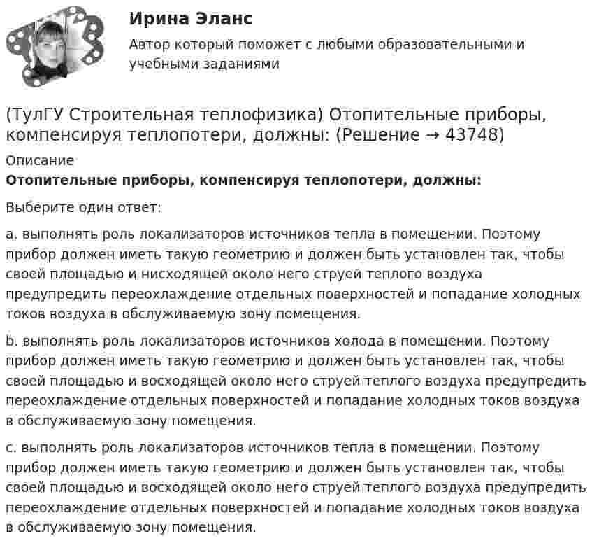      
            Описание
            Отопительные приборы, компенсируя теплопотери, должны:Выберите один ответ:a. выполнять роль локализаторов источников тепла в помещении. Поэтому прибор должен иметь такую геометрию и должен быть установлен так, чтобы своей площадью и нисходящей около него струей теплого воздуха предупредить переохлаждение отдельных поверхностей и попадание холодных токов воздуха в обслуживаемую зону помещения. b. выполнять роль локализаторов источников холода в помещении. Поэтому прибор должен иметь такую геометрию и должен быть установлен так, чтобы своей площадью и восходящей около него струей теплого воздуха предупредить переохлаждение отдельных поверхностей и попадание холодных токов воздуха в обслуживаемую зону помещения. c. выполнять роль локализаторов источников тепла в помещении. Поэтому прибор должен иметь такую геометрию и должен быть установлен так, чтобы своей площадью и восходящей около него струей теплого воздуха предупредить переохлаждение отдельных поверхностей и попадание холодных токов воздуха в обслуживаемую зону помещения.   
            
            
            💯 ТулГУ Строительная теплофизика (ответы на тест, октябрь 2022)(ТулГУ Строительная теплофизика) Отопительные приборы, компенсируя теплопотери, должны:(ТулГУ Строительная теплофизика) От чего зависит тепловой баланс человека ?(ТулГУ Строительная теплофизика) Падающая на серую поверхность лучистая энергия(ТулГУ Строительная теплофизика) Плотность теплового потока ..(ТулГУ Строительная теплофизика) Поверхность тела взрослого человека принимается равной:(ТулГУ Строительная теплофизика) Пористость материала определяет процентное содержание пор выражается:(ТулГУ Строительная теплофизика) Коэффициент теплопроводности материала возрастает?(ТулГУ Строительная теплофизика) Кривые годовых изменений климатических параметров имеют плавный характер и приближаются по своему очертанию к:(ТулГУ Строительная теплофизика) Кроме санитарно-гигиенических и технологических требований, определяющих диапазон условий, который должен быть выдержан в течение отопительного периода:(ТулГУ Строительная теплофизика) Наиболее распространенные приборы ?радиаторы обычно устанавливают:(ТулГУ Строительная теплофизика) Неприятным для человека в тепловом отношении является охлаждение:(ТулГУ Строительная теплофизика) Низкая относительная влажность воздуха (соответственно низкое влагосодержание воздуха):(ТулГУ Строительная теплофизика) ?Нормальной влажностью?называется:
