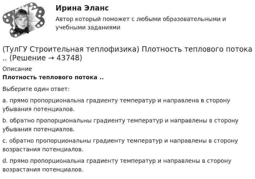      
            Описание
            Плотность теплового потока ..Выберите один ответ:a. прямо пропорциональна градиенту температур и направлена в сторону убывания потенциалов. b. обратно пропорциональны градиенту температур и направлены в сторону убывания потенциалов. c. обратно пропорциональны градиенту температур и направлены в сторону возрастания потенциалов. d. прямо пропорциональна градиенту температур и направлены в сторону возрастания потенциалов.   
            
            
            (ТулГУ Строительная теплофизика) Падающая на серую поверхность лучистая энергия(ТулГУ Строительная теплофизика) Плотность теплового потока ..(ТулГУ Строительная теплофизика) Поверхность тела взрослого человека принимается равной:(ТулГУ Строительная теплофизика) Пористость материала определяет процентное содержание пор выражается:(ТулГУ Строительная теплофизика) При каких изменениях метеорологических условий, снижается теплоотдача человека за счет испарения ?(ТулГУ Строительная теплофизика) При каких изменениях метеорологических условий, увеличивается теплоотдача человека за счет радиации ?(ТулГУ Строительная теплофизика) При определении коэффициентов облученности пользуются тремя основными свойствами лучистого потока. Лучистым потоком в данном случае называется:(ТулГУ Строительная теплофизика) Наиболее распространенные приборы ?радиаторы обычно устанавливают:(ТулГУ Строительная теплофизика) Неприятным для человека в тепловом отношении является охлаждение:(ТулГУ Строительная теплофизика) Низкая относительная влажность воздуха (соответственно низкое влагосодержание воздуха):(ТулГУ Строительная теплофизика) ?Нормальной влажностью?называется:(ТулГУ Строительная теплофизика) Объемная влажность материала выражается в процентах и определяется:💯 ТулГУ Строительная теплофизика (ответы на тест, октябрь 2022)(ТулГУ Строительная теплофизика) Отопительные приборы, компенсируя теплопотери, должны: