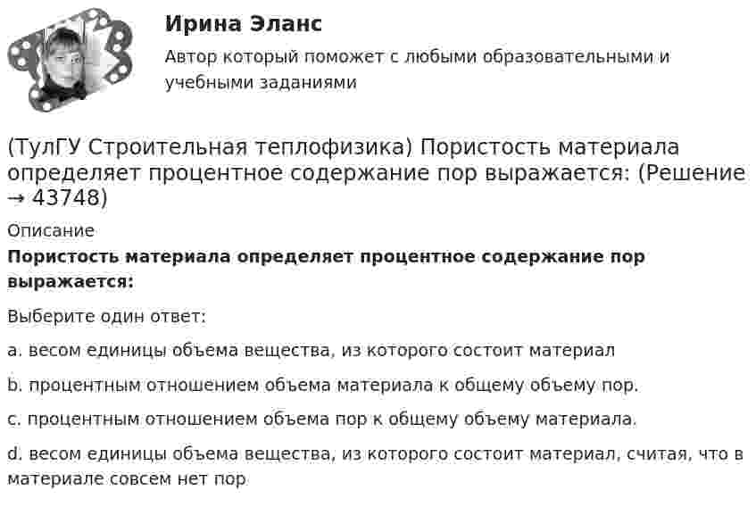      
            Описание
            Пористость материала определяет процентное содержание пор выражается:Выберите один ответ:a. весом единицы объема вещества, из которого состоит материал b. процентным отношением объема материала к общему объему пор. c. процентным отношением объема пор к общему объему материала. d. весом единицы объема вещества, из которого состоит материал, считая, что в материале совсем нет пор   
            
            
            (ТулГУ Строительная теплофизика) Поверхность тела взрослого человека принимается равной:(ТулГУ Строительная теплофизика) Пористость материала определяет процентное содержание пор выражается:(ТулГУ Строительная теплофизика) При каких изменениях метеорологических условий, снижается теплоотдача человека за счет испарения ?(ТулГУ Строительная теплофизика) При каких изменениях метеорологических условий, увеличивается теплоотдача человека за счет радиации ?(ТулГУ Строительная теплофизика) При определении коэффициентов облученности пользуются тремя основными свойствами лучистого потока. Лучистым потоком в данном случае называется:(ТулГУ Строительная теплофизика) При проектировании систем отопления необходимо знать:(ТулГУ Строительная теплофизика) Радиационная температура помещения относительно поверхности 1 определяется как:(ТулГУ Строительная теплофизика) Низкая относительная влажность воздуха (соответственно низкое влагосодержание воздуха):(ТулГУ Строительная теплофизика) ?Нормальной влажностью?называется:(ТулГУ Строительная теплофизика) Объемная влажность материала выражается в процентах и определяется:💯 ТулГУ Строительная теплофизика (ответы на тест, октябрь 2022)(ТулГУ Строительная теплофизика) Отопительные приборы, компенсируя теплопотери, должны:(ТулГУ Строительная теплофизика) От чего зависит тепловой баланс человека ?(ТулГУ Строительная теплофизика) Падающая на серую поверхность лучистая энергия
