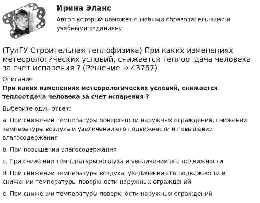      
            Описание
            При каких изменениях метеорологических условий, снижается теплоотдача человека за счет испарения ?Выберите один ответ:a. При снижении температуры поверхности наружных ограждений, снижении температуры воздуха и увеличении его подвижности и повышении влагосодержания b. При повышении влагосодержания c. При снижении температуры воздуха и увеличении его подвижности d. При снижении температуры воздуха, увеличении его подвижности и снижении температуры поверхности наружных ограждений e. При снижении температуры поверхности наружных ограждений   
            
            
            (ТулГУ Строительная теплофизика) Пористость материала определяет процентное содержание пор выражается:(ТулГУ Строительная теплофизика) При каких изменениях метеорологических условий, снижается теплоотдача человека за счет испарения ?(ТулГУ Строительная теплофизика) При каких изменениях метеорологических условий, увеличивается теплоотдача человека за счет радиации ?(ТулГУ Строительная теплофизика) При определении коэффициентов облученности пользуются тремя основными свойствами лучистого потока. Лучистым потоком в данном случае называется:(ТулГУ Строительная теплофизика) При проектировании систем отопления необходимо знать:(ТулГУ Строительная теплофизика) Радиационная температура помещения относительно поверхности 1 определяется как:(ТулГУ Строительная теплофизика) Размерность коэффициента теплопроводности(ТулГУ Строительная теплофизика) ?Нормальной влажностью?называется:(ТулГУ Строительная теплофизика) Объемная влажность материала выражается в процентах и определяется:💯 ТулГУ Строительная теплофизика (ответы на тест, октябрь 2022)(ТулГУ Строительная теплофизика) Отопительные приборы, компенсируя теплопотери, должны:(ТулГУ Строительная теплофизика) От чего зависит тепловой баланс человека ?(ТулГУ Строительная теплофизика) Падающая на серую поверхность лучистая энергия(ТулГУ Строительная теплофизика) Плотность теплового потока ..