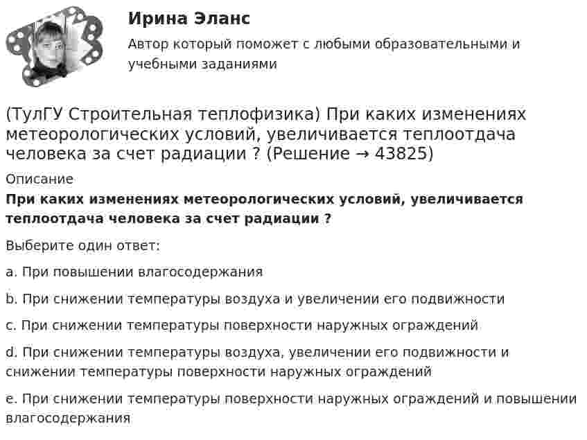      
            Описание
            При каких изменениях метеорологических условий, увеличивается теплоотдача человека за счет радиации ?Выберите один ответ:a. При повышении влагосодержания b. При снижении температуры воздуха и увеличении его подвижности c. При снижении температуры поверхности наружных ограждений d. При снижении температуры воздуха, увеличении его подвижности и снижении температуры поверхности наружных ограждений e. При снижении температуры поверхности наружных ограждений и повышении влагосодержания  
            
            
            (ТулГУ Строительная теплофизика) При каких изменениях метеорологических условий, снижается теплоотдача человека за счет испарения ?(ТулГУ Строительная теплофизика) При каких изменениях метеорологических условий, увеличивается теплоотдача человека за счет радиации ?(ТулГУ Строительная теплофизика) При определении коэффициентов облученности пользуются тремя основными свойствами лучистого потока. Лучистым потоком в данном случае называется:(ТулГУ Строительная теплофизика) При проектировании систем отопления необходимо знать:(ТулГУ Строительная теплофизика) Радиационная температура помещения относительно поверхности 1 определяется как:(ТулГУ Строительная теплофизика) Размерность коэффициента теплопроводности(ТулГУ Строительная теплофизика) Расход инфильтрующегося воздуха пропорционален перепаду давления на поверхности соответствующих ограждений в зоне расположения воздухопроницаемого элемента в степени 1/2 для следующих ограждений:(ТулГУ Строительная теплофизика) Объемная влажность материала выражается в процентах и определяется:💯 ТулГУ Строительная теплофизика (ответы на тест, октябрь 2022)(ТулГУ Строительная теплофизика) Отопительные приборы, компенсируя теплопотери, должны:(ТулГУ Строительная теплофизика) От чего зависит тепловой баланс человека ?(ТулГУ Строительная теплофизика) Падающая на серую поверхность лучистая энергия(ТулГУ Строительная теплофизика) Плотность теплового потока ..(ТулГУ Строительная теплофизика) Поверхность тела взрослого человека принимается равной: