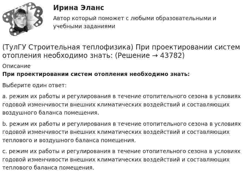      
            Описание
            При проектировании систем отопления необходимо знать:Выберите один ответ:a. режим их работы и регулирования в течение отопительного сезона в условиях годовой изменчивости внешних климатических воздействий и составляющих воздушного баланса помещения. b. режим их работы и регулирования в течение отопительного сезона в условиях годовой изменчивости внешних климатических воздействий и составляющих теплового и воздушного баланса помещения. c. режим их работы и регулирования в течение отопительного сезона в условиях годовой изменчивости внешних климатических воздействий и составляющих теплового баланса помещения.   
            
            
            (ТулГУ Строительная теплофизика) При определении коэффициентов облученности пользуются тремя основными свойствами лучистого потока. Лучистым потоком в данном случае называется:(ТулГУ Строительная теплофизика) При проектировании систем отопления необходимо знать:(ТулГУ Строительная теплофизика) Радиационная температура помещения относительно поверхности 1 определяется как:(ТулГУ Строительная теплофизика) Размерность коэффициента теплопроводности(ТулГУ Строительная теплофизика) Расход инфильтрующегося воздуха пропорционален перепаду давления на поверхности соответствующих ограждений в зоне расположения воздухопроницаемого элемента в степени 1/2 для следующих ограждений:(ТулГУ Строительная теплофизика) Расход инфильтрующегося воздуха пропорционален перепаду давления на поверхности соответствующих ограждений в зоне расположения воздухопроницаемого элемента в степени 2/3 для следующих ограждений:(ТулГУ Строительная теплофизика) Свободной конвекцией называют процесс при котором:(ТулГУ Строительная теплофизика) Отопительные приборы, компенсируя теплопотери, должны:(ТулГУ Строительная теплофизика) От чего зависит тепловой баланс человека ?(ТулГУ Строительная теплофизика) Падающая на серую поверхность лучистая энергия(ТулГУ Строительная теплофизика) Плотность теплового потока ..(ТулГУ Строительная теплофизика) Поверхность тела взрослого человека принимается равной:(ТулГУ Строительная теплофизика) Пористость материала определяет процентное содержание пор выражается:(ТулГУ Строительная теплофизика) При каких изменениях метеорологических условий, снижается теплоотдача человека за счет испарения ?