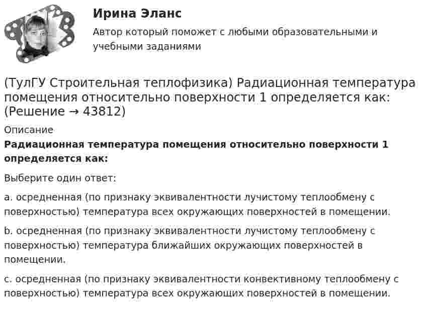      
            Описание
            Радиационная температура помещения относительно поверхности 1 определяется как:Выберите один ответ:a. осредненная (по признаку эквивалентности лучистому теплообмену с поверхностью) температура всех окружающих поверхностей в помещении. b. осредненная (по признаку эквивалентности лучистому теплообмену с поверхностью) температура ближайших окружающих поверхностей в помещении. c. осредненная (по признаку эквивалентности конвективному теплообмену с поверхностью) температура всех окружающих поверхностей в помещении.   
            
            
            (ТулГУ Строительная теплофизика) При проектировании систем отопления необходимо знать:(ТулГУ Строительная теплофизика) Радиационная температура помещения относительно поверхности 1 определяется как:(ТулГУ Строительная теплофизика) Размерность коэффициента теплопроводности(ТулГУ Строительная теплофизика) Расход инфильтрующегося воздуха пропорционален перепаду давления на поверхности соответствующих ограждений в зоне расположения воздухопроницаемого элемента в степени 1/2 для следующих ограждений:(ТулГУ Строительная теплофизика) Расход инфильтрующегося воздуха пропорционален перепаду давления на поверхности соответствующих ограждений в зоне расположения воздухопроницаемого элемента в степени 2/3 для следующих ограждений:(ТулГУ Строительная теплофизика) Свободной конвекцией называют процесс при котором:(ТулГУ Строительная теплофизика) Свойства поглощения и отражения:(ТулГУ Строительная теплофизика) От чего зависит тепловой баланс человека ?(ТулГУ Строительная теплофизика) Падающая на серую поверхность лучистая энергия(ТулГУ Строительная теплофизика) Плотность теплового потока ..(ТулГУ Строительная теплофизика) Поверхность тела взрослого человека принимается равной:(ТулГУ Строительная теплофизика) Пористость материала определяет процентное содержание пор выражается:(ТулГУ Строительная теплофизика) При каких изменениях метеорологических условий, снижается теплоотдача человека за счет испарения ?(ТулГУ Строительная теплофизика) При каких изменениях метеорологических условий, увеличивается теплоотдача человека за счет радиации ?