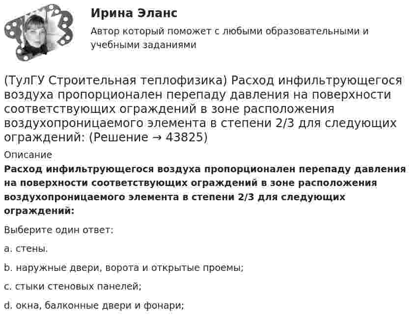      
            Описание
            Расход инфильтрующегося воздуха пропорционален перепаду давления на поверхности соответствующих ограждений в зоне расположения воздухопроницаемого элемента в степени 2/3 для следующих ограждений:Выберите один ответ:a. стены. b. наружные двери, ворота и открытые проемы; c. стыки стеновых панелей; d. окна, балконные двери и фонари;   
            
            
            (ТулГУ Строительная теплофизика) Расход инфильтрующегося воздуха пропорционален перепаду давления на поверхности соответствующих ограждений в зоне расположения воздухопроницаемого элемента в степени 1/2 для следующих ограждений:(ТулГУ Строительная теплофизика) Расход инфильтрующегося воздуха пропорционален перепаду давления на поверхности соответствующих ограждений в зоне расположения воздухопроницаемого элемента в степени 2/3 для следующих ограждений:(ТулГУ Строительная теплофизика) Свободной конвекцией называют процесс при котором:(ТулГУ Строительная теплофизика) Свойства поглощения и отражения:(ТулГУ Строительная теплофизика) Свойство замкнутости лучистых потоков состоит в том, что:(ТулГУ Строительная теплофизика) Свойство распределительности лучистых потоков состоит в том, что:(ТулГУ Строительная теплофизика) Система кондиционирования микроклимата включает в себя...(ТулГУ Строительная теплофизика) Поверхность тела взрослого человека принимается равной:(ТулГУ Строительная теплофизика) Пористость материала определяет процентное содержание пор выражается:(ТулГУ Строительная теплофизика) При каких изменениях метеорологических условий, снижается теплоотдача человека за счет испарения ?(ТулГУ Строительная теплофизика) При каких изменениях метеорологических условий, увеличивается теплоотдача человека за счет радиации ?(ТулГУ Строительная теплофизика) При определении коэффициентов облученности пользуются тремя основными свойствами лучистого потока. Лучистым потоком в данном случае называется:(ТулГУ Строительная теплофизика) При проектировании систем отопления необходимо знать:(ТулГУ Строительная теплофизика) Радиационная температура помещения относительно поверхности 1 определяется как: