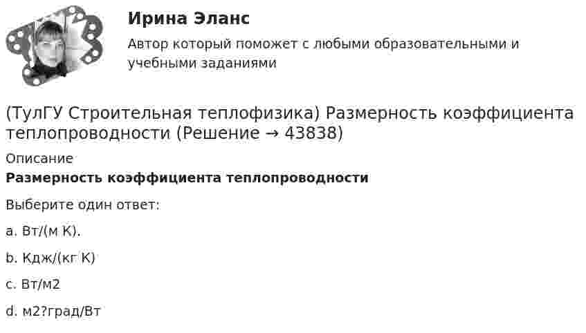      
            Описание
            Размерность коэффициента теплопроводностиВыберите один ответ:a. Вт/(м К). b. Кдж/(кг К) c. Вт/м2 d. м2?град/Вт   
            
            
            (ТулГУ Строительная теплофизика) Радиационная температура помещения относительно поверхности 1 определяется как:(ТулГУ Строительная теплофизика) Размерность коэффициента теплопроводности(ТулГУ Строительная теплофизика) Расход инфильтрующегося воздуха пропорционален перепаду давления на поверхности соответствующих ограждений в зоне расположения воздухопроницаемого элемента в степени 1/2 для следующих ограждений:(ТулГУ Строительная теплофизика) Расход инфильтрующегося воздуха пропорционален перепаду давления на поверхности соответствующих ограждений в зоне расположения воздухопроницаемого элемента в степени 2/3 для следующих ограждений:(ТулГУ Строительная теплофизика) Свободной конвекцией называют процесс при котором:(ТулГУ Строительная теплофизика) Свойства поглощения и отражения:(ТулГУ Строительная теплофизика) Свойство замкнутости лучистых потоков состоит в том, что:(ТулГУ Строительная теплофизика) Падающая на серую поверхность лучистая энергия(ТулГУ Строительная теплофизика) Плотность теплового потока ..(ТулГУ Строительная теплофизика) Поверхность тела взрослого человека принимается равной:(ТулГУ Строительная теплофизика) Пористость материала определяет процентное содержание пор выражается:(ТулГУ Строительная теплофизика) При каких изменениях метеорологических условий, снижается теплоотдача человека за счет испарения ?(ТулГУ Строительная теплофизика) При каких изменениях метеорологических условий, увеличивается теплоотдача человека за счет радиации ?(ТулГУ Строительная теплофизика) При определении коэффициентов облученности пользуются тремя основными свойствами лучистого потока. Лучистым потоком в данном случае называется: