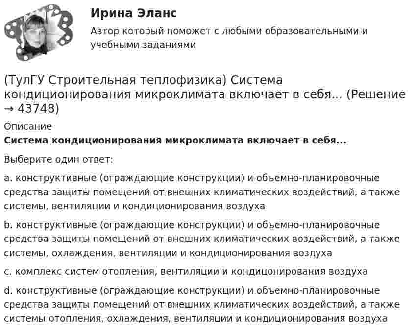      
            Описание
            Система кондиционирования микроклимата включает в себя...Выберите один ответ:a. конструктивные (ограждающие конструкции) и объемно-планировочные средства защиты помещений от внешних климатических воздействий, а также системы, вентиляции и кондиционирования воздуха b. конструктивные (ограждающие конструкции) и объемно-планировочные средства защиты помещений от внешних климатических воздействий, а также системы, охлаждения, вентиляции и кондиционирования воздуха c. комплекс систем отопления, вентиляции и кондицонирования воздуха d. конструктивные (ограждающие конструкции) и объемно-планировочные средства защиты помещений от внешних климатических воздействий, а также системы отопления, охлаждения, вентиляции и кондиционирования воздуха   
            
            
            (ТулГУ Строительная теплофизика) Свойство распределительности лучистых потоков состоит в том, что:(ТулГУ Строительная теплофизика) Система кондиционирования микроклимата включает в себя...(ТулГУ Строительная теплофизика) Сопротивление теплопередаче ограждения в общем случае равно:(ТулГУ Строительная теплофизика) Состояние комфорта человека ?это:(ТулГУ Строительная теплофизика) Сочетание каких факторов определяют микроклимат помещения ?(ТулГУ Строительная теплофизика) Специалисты приняли считать условия комфортными, когда соответствующее субъективное чувство возникает не менее чем у:  Выберите один ответ:(ТулГУ Строительная теплофизика) Суммируя изложенное выше, тепловое излучение поверхностей в помещении в дальнейшем будем рассматривать:(ТулГУ Строительная теплофизика) При проектировании систем отопления необходимо знать:(ТулГУ Строительная теплофизика) Радиационная температура помещения относительно поверхности 1 определяется как:(ТулГУ Строительная теплофизика) Размерность коэффициента теплопроводности(ТулГУ Строительная теплофизика) Расход инфильтрующегося воздуха пропорционален перепаду давления на поверхности соответствующих ограждений в зоне расположения воздухопроницаемого элемента в степени 1/2 для следующих ограждений:(ТулГУ Строительная теплофизика) Расход инфильтрующегося воздуха пропорционален перепаду давления на поверхности соответствующих ограждений в зоне расположения воздухопроницаемого элемента в степени 2/3 для следующих ограждений:(ТулГУ Строительная теплофизика) Свободной конвекцией называют процесс при котором:(ТулГУ Строительная теплофизика) Свойства поглощения и отражения: