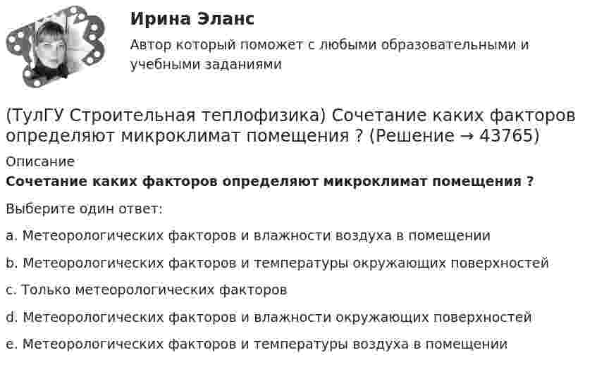      
            Описание
            Сочетание каких факторов определяют микроклимат помещения ?Выберите один ответ:a. Метеорологических факторов и влажности воздуха в помещении b. Метеорологических факторов и температуры окружающих поверхностей c. Только метеорологических факторов d. Метеорологических факторов и влажности окружающих поверхностей e. Метеорологических факторов и температуры воздуха в помещении   
            
            
            (ТулГУ Строительная теплофизика) Состояние комфорта человека ?это:(ТулГУ Строительная теплофизика) Сочетание каких факторов определяют микроклимат помещения ?(ТулГУ Строительная теплофизика) Специалисты приняли считать условия комфортными, когда соответствующее субъективное чувство возникает не менее чем у:  Выберите один ответ:(ТулГУ Строительная теплофизика) Суммируя изложенное выше, тепловое излучение поверхностей в помещении в дальнейшем будем рассматривать:(ТулГУ Строительная теплофизика) Считают, что человек выделяет при нормальной температуре и влажности воздуха и легкой работе около:(ТулГУ Строительная теплофизика) Теплообмен на поверхности в зонах ламинарного и турбулентного режимов течения происходит различно. В пределах толщины пограничного слоя происходит:(ТулГУ Строительная теплофизика) Теплоотдача потолочных панелей-излучателей может быть:(ТулГУ Строительная теплофизика) Расход инфильтрующегося воздуха пропорционален перепаду давления на поверхности соответствующих ограждений в зоне расположения воздухопроницаемого элемента в степени 1/2 для следующих ограждений:(ТулГУ Строительная теплофизика) Расход инфильтрующегося воздуха пропорционален перепаду давления на поверхности соответствующих ограждений в зоне расположения воздухопроницаемого элемента в степени 2/3 для следующих ограждений:(ТулГУ Строительная теплофизика) Свободной конвекцией называют процесс при котором:(ТулГУ Строительная теплофизика) Свойства поглощения и отражения:(ТулГУ Строительная теплофизика) Свойство замкнутости лучистых потоков состоит в том, что:(ТулГУ Строительная теплофизика) Свойство распределительности лучистых потоков состоит в том, что:(ТулГУ Строительная теплофизика) Система кондиционирования микроклимата включает в себя...