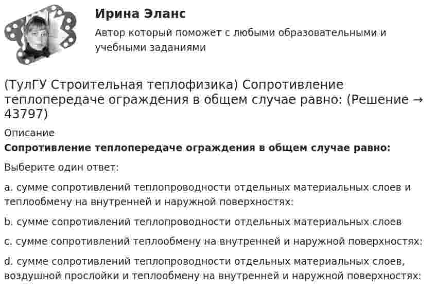      
            Описание
            Сопротивление теплопередаче ограждения в общем случае равно:Выберите один ответ:a. сумме сопротивлений теплопроводности отдельных материальных слоев и теплообмену на внутренней и наружной поверхностях: b. сумме сопротивлений теплопроводности отдельных материальных слоев c. сумме сопротивлений теплообмену на внутренней и наружной поверхностях: d. сумме сопротивлений теплопроводности отдельных материальных слоев, воздушной прослойки и теплообмену на внутренней и наружной поверхностях:   
            
            
            (ТулГУ Строительная теплофизика) Система кондиционирования микроклимата включает в себя...(ТулГУ Строительная теплофизика) Сопротивление теплопередаче ограждения в общем случае равно:(ТулГУ Строительная теплофизика) Состояние комфорта человека ?это:(ТулГУ Строительная теплофизика) Сочетание каких факторов определяют микроклимат помещения ?(ТулГУ Строительная теплофизика) Специалисты приняли считать условия комфортными, когда соответствующее субъективное чувство возникает не менее чем у:  Выберите один ответ:(ТулГУ Строительная теплофизика) Суммируя изложенное выше, тепловое излучение поверхностей в помещении в дальнейшем будем рассматривать:(ТулГУ Строительная теплофизика) Считают, что человек выделяет при нормальной температуре и влажности воздуха и легкой работе около:(ТулГУ Строительная теплофизика) Радиационная температура помещения относительно поверхности 1 определяется как:(ТулГУ Строительная теплофизика) Размерность коэффициента теплопроводности(ТулГУ Строительная теплофизика) Расход инфильтрующегося воздуха пропорционален перепаду давления на поверхности соответствующих ограждений в зоне расположения воздухопроницаемого элемента в степени 1/2 для следующих ограждений:(ТулГУ Строительная теплофизика) Расход инфильтрующегося воздуха пропорционален перепаду давления на поверхности соответствующих ограждений в зоне расположения воздухопроницаемого элемента в степени 2/3 для следующих ограждений:(ТулГУ Строительная теплофизика) Свободной конвекцией называют процесс при котором:(ТулГУ Строительная теплофизика) Свойства поглощения и отражения:(ТулГУ Строительная теплофизика) Свойство замкнутости лучистых потоков состоит в том, что: