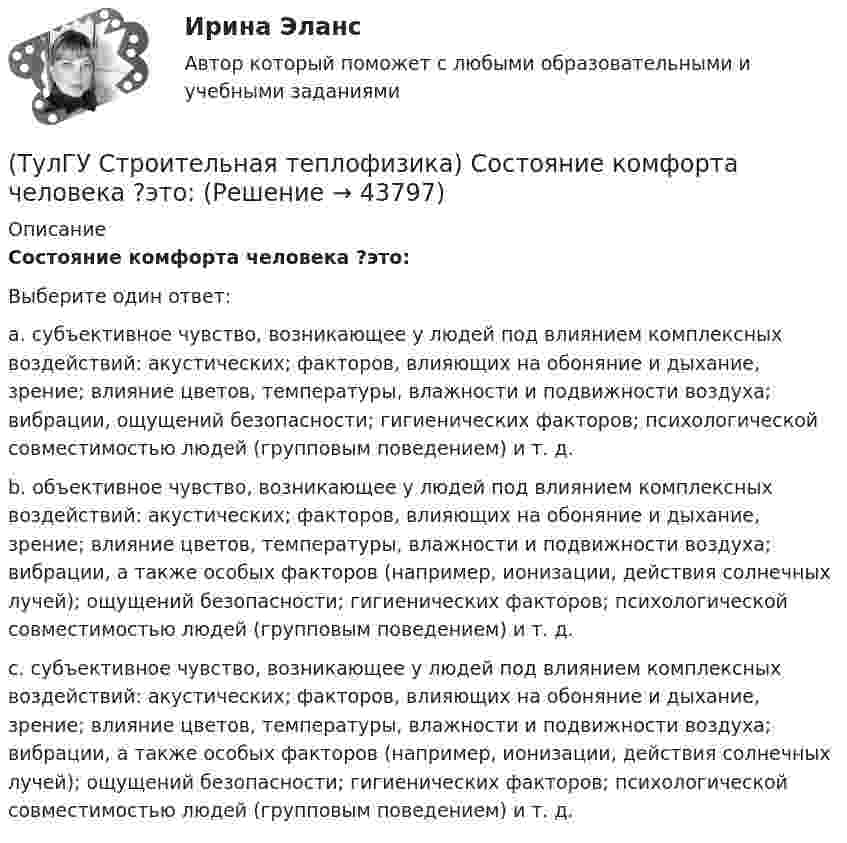      
            Описание
            Состояние комфорта человека ?это:Выберите один ответ:a. субъективное чувство, возникающее у людей под влиянием комплексных воздействий: акустических; факторов, влияющих на обоняние и дыхание, зрение; влияние цветов, температуры, влажности и подвижности воздуха; вибрации, ощущений безопасности; гигиенических факторов; психологической совместимостью людей (групповым поведением) и т. д. b. объективное чувство, возникающее у людей под влиянием комплексных воздействий: акустических; факторов, влияющих на обоняние и дыхание, зрение; влияние цветов, температуры, влажности и подвижности воздуха; вибрации, а также особых факторов (например, ионизации, действия солнечных лучей); ощущений безопасности; гигиенических факторов; психологической совместимостью людей (групповым поведением) и т. д. c. субъективное чувство, возникающее у людей под влиянием комплексных воздействий: акустических; факторов, влияющих на обоняние и дыхание, зрение; влияние цветов, температуры, влажности и подвижности воздуха; вибрации, а также особых факторов (например, ионизации, действия солнечных лучей); ощущений безопасности; гигиенических факторов; психологической совместимостью людей (групповым поведением) и т. д.   
            
            
            (ТулГУ Строительная теплофизика) Сопротивление теплопередаче ограждения в общем случае равно:(ТулГУ Строительная теплофизика) Состояние комфорта человека ?это:(ТулГУ Строительная теплофизика) Сочетание каких факторов определяют микроклимат помещения ?(ТулГУ Строительная теплофизика) Специалисты приняли считать условия комфортными, когда соответствующее субъективное чувство возникает не менее чем у:  Выберите один ответ:(ТулГУ Строительная теплофизика) Суммируя изложенное выше, тепловое излучение поверхностей в помещении в дальнейшем будем рассматривать:(ТулГУ Строительная теплофизика) Считают, что человек выделяет при нормальной температуре и влажности воздуха и легкой работе около:(ТулГУ Строительная теплофизика) Теплообмен на поверхности в зонах ламинарного и турбулентного режимов течения происходит различно. В пределах толщины пограничного слоя происходит:(ТулГУ Строительная теплофизика) Размерность коэффициента теплопроводности(ТулГУ Строительная теплофизика) Расход инфильтрующегося воздуха пропорционален перепаду давления на поверхности соответствующих ограждений в зоне расположения воздухопроницаемого элемента в степени 1/2 для следующих ограждений:(ТулГУ Строительная теплофизика) Расход инфильтрующегося воздуха пропорционален перепаду давления на поверхности соответствующих ограждений в зоне расположения воздухопроницаемого элемента в степени 2/3 для следующих ограждений:(ТулГУ Строительная теплофизика) Свободной конвекцией называют процесс при котором:(ТулГУ Строительная теплофизика) Свойства поглощения и отражения:(ТулГУ Строительная теплофизика) Свойство замкнутости лучистых потоков состоит в том, что:(ТулГУ Строительная теплофизика) Свойство распределительности лучистых потоков состоит в том, что: