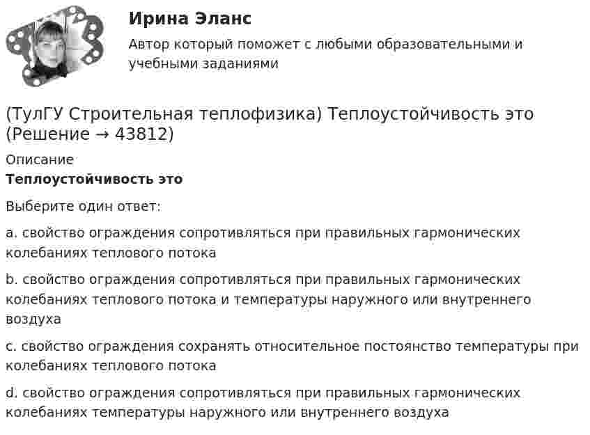      
            Описание
            Теплоустойчивость этоВыберите один ответ:a. свойство ограждения сопротивляться при правильных гармонических колебаниях теплового потока b. свойство ограждения сопротивляться при правильных гармонических колебаниях теплового потока и температуры наружного или внутреннего воздуха c. свойство ограждения сохранять относительное постоянство температуры при колебаниях теплового потока d. свойство ограждения сопротивляться при правильных гармонических колебаниях температуры наружного или внутреннего воздуха   
            
            
            (ТулГУ Строительная теплофизика) Теплотехнические свойства:(ТулГУ Строительная теплофизика) Теплоустойчивость это(ТулГУ Строительная теплофизика) Фактор формы показывает:(ТулГУ Строительная теплофизика) Хорошие тепловые условия в среднем в помещении и непосредственно около наружных ограждений создают:(ТулГУ Строительная теплофизика) Что такое эквивалентно- эффективная температура ?(ТулГУ Строительная теплофизика) Что такое эффективная температура ?💯 ТулГУ Строительная физика (правильные ответы на тест)(ТулГУ Строительная теплофизика) Сопротивление теплопередаче ограждения в общем случае равно:(ТулГУ Строительная теплофизика) Состояние комфорта человека ?это:(ТулГУ Строительная теплофизика) Сочетание каких факторов определяют микроклимат помещения ?(ТулГУ Строительная теплофизика) Специалисты приняли считать условия комфортными, когда соответствующее субъективное чувство возникает не менее чем у:  Выберите один ответ:(ТулГУ Строительная теплофизика) Суммируя изложенное выше, тепловое излучение поверхностей в помещении в дальнейшем будем рассматривать:(ТулГУ Строительная теплофизика) Считают, что человек выделяет при нормальной температуре и влажности воздуха и легкой работе около:(ТулГУ Строительная теплофизика) Теплообмен на поверхности в зонах ламинарного и турбулентного режимов течения происходит различно. В пределах толщины пограничного слоя происходит:
