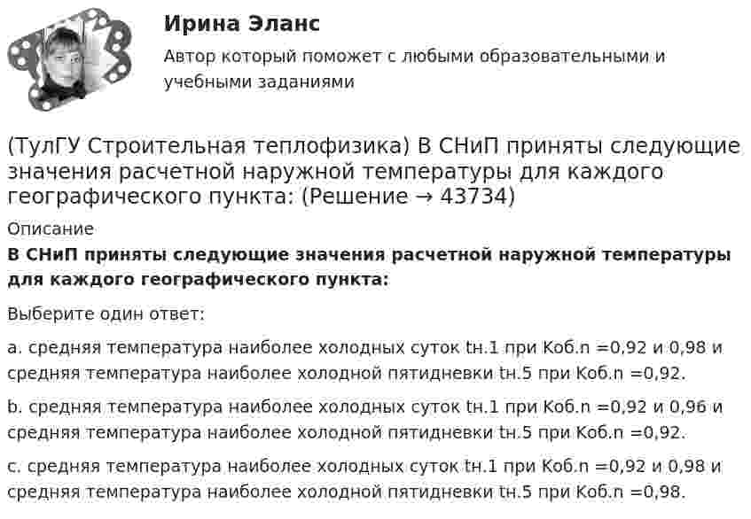      
            Описание
            В СНиП приняты следующие значения расчетной наружной температуры для каждого географического пункта:Выберите один ответ:a. средняя температура наиболее холодных суток tн.1 при Kоб.n =0,92 и 0,98 и средняя температура наиболее холодной пятидневки tн.5 при Kоб.n =0,92. b. средняя температура наиболее холодных суток tн.1 при Kоб.n =0,92 и 0,96 и средняя температура наиболее холодной пятидневки tн.5 при Kоб.n =0,92. c. средняя температура наиболее холодных суток tн.1 при Kоб.n =0,92 и 0,98 и средняя температура наиболее холодной пятидневки tн.5 при Kоб.n =0,98.   
            
            
            (ТулГУ Строительная теплофизика) Все поверхности помещения являются:(ТулГУ Строительная теплофизика) В СНиП приняты следующие значения расчетной наружной температуры для каждого географического пункта:(ТулГУ Строительная теплофизика) В теплопередаче часто применяют правило Мак-Адамса, согласно которому:(ТулГУ Строительная теплофизика) В узком диапазоне длин волн для интегрального излучения можно принимать, что:(ТулГУ Строительная теплофизика) Выбор расчетной температуры по нормам зависит :(ТулГУ Строительная теплофизика) Годовой ход изменения температуры наружного воздуха следует за:(ТулГУ Строительная теплофизика) Для зимнего периода определяющими параметрами является:(ТулГУ Строительная механика) При использовании ф. Чебышева количество опорных реакций заданной расчетной схемы равно(ТулГУ Строительная механика) При использовании ф. Чебышева минимальное количество простых шарниров заданной расчетной схемы равно(ТулГУ Строительная механика) Сколько «нулевых» стержней имеет заданная ферма(ТулГУ Строительная механика) Сколько «нулевых» стержней имеет заданная ферма(ТулГУ Строительная механика) Укажите причину, по которым приведенная замещающая система не может быть основной системой метода сил :(ТулГУ Строительная механика) Укажите степень статической неопределимости заданной расчётной схемы:(ТулГУ Строительная механика) Укажите характеристики заданной расчетной схемы, выбрав два ответа