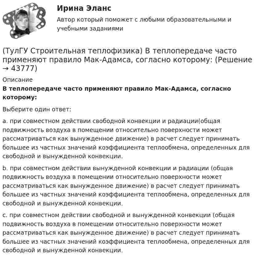      
            Описание
            В теплопередаче часто применяют правило Мак-Адамса, согласно которому:Выберите один ответ:a. при совместном действии свободной конвекции и радиации(общая подвижность воздуха в помещении относительно поверхности может рассматриваться как вынужденное движение) в расчет следует принимать большее из частных значений коэффициента теплообмена, определенных для свободной и вынужденной конвекции. b. при совместном действии вынужденной конвекции и радиации (общая подвижность воздуха в помещении относительно поверхности может рассматриваться как вынужденное движение) в расчет следует принимать большее из частных значений коэффициента теплообмена, определенных для свободной и вынужденной конвекции. c. при совместном действии свободной и вынужденной конвекции (общая подвижность воздуха в помещении относительно поверхности может рассматриваться как вынужденное движение) в расчет следует принимать большее из частных значений коэффициента теплообмена, определенных для свободной и вынужденной конвекции.   
            
            
            (ТулГУ Строительная теплофизика) В СНиП приняты следующие значения расчетной наружной температуры для каждого географического пункта:(ТулГУ Строительная теплофизика) В теплопередаче часто применяют правило Мак-Адамса, согласно которому:(ТулГУ Строительная теплофизика) В узком диапазоне длин волн для интегрального излучения можно принимать, что:(ТулГУ Строительная теплофизика) Выбор расчетной температуры по нормам зависит :(ТулГУ Строительная теплофизика) Годовой ход изменения температуры наружного воздуха следует за:(ТулГУ Строительная теплофизика) Для зимнего периода определяющими параметрами является:(ТулГУ Строительная теплофизика) Для многих зданий:(ТулГУ Строительная механика) При использовании ф. Чебышева минимальное количество простых шарниров заданной расчетной схемы равно(ТулГУ Строительная механика) Сколько «нулевых» стержней имеет заданная ферма(ТулГУ Строительная механика) Сколько «нулевых» стержней имеет заданная ферма(ТулГУ Строительная механика) Укажите причину, по которым приведенная замещающая система не может быть основной системой метода сил :(ТулГУ Строительная механика) Укажите степень статической неопределимости заданной расчётной схемы:(ТулГУ Строительная механика) Укажите характеристики заданной расчетной схемы, выбрав два ответа(ТулГУ Строительная теплофизика) В зданиях с помещениями небольшой глубины, когда расстояние от наружных стен до противоположной внутренней стены невелико, допустимо: