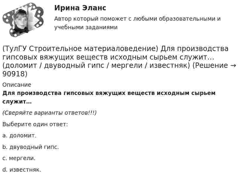      
            Описание
            Для производства гипсовых вяжущих веществ исходным сырьем служит…(Сверяйте варианты ответов!!!)Выберите один ответ:a. доломит. b. двуводный гипс. c. мергели. d. известняк.    
            
            
            (ТулГУ Строительное материаловедение) Вяжущие вещества – это…(ТулГУ Строительное материаловедение) Для производства гипсовых вяжущих веществ исходным сырьем служит… (доломит / двуводный гипс / мергели / известняк)(ТулГУ Строительное материаловедение) Если теплопроводность теплоизоляционного материала составила 0, 11 Вт/м ºС …(ТулГУ Строительное материаловедение) Истинная плотность определяется для материала…(ТулГУ Строительное материаловедение) Каковы единицы измерения коэффициента размягчения материала(ТулГУ Строительное материаловедение) Каковы единицы измерения теплопроводности материала(ТулГУ Строительное материаловедение) Какой из перечисленных теплоизоляционных материалов относится к неорганическим(ТулГУ Строительная теплофизика) Теплоустойчивость это(ТулГУ Строительная теплофизика) Фактор формы показывает:(ТулГУ Строительная теплофизика) Хорошие тепловые условия в среднем в помещении и непосредственно около наружных ограждений создают:(ТулГУ Строительная теплофизика) Что такое эквивалентно- эффективная температура ?(ТулГУ Строительная теплофизика) Что такое эффективная температура ?💯 ТулГУ Строительная физика (правильные ответы на тест)(ТулГУ Строительное материаловедение) Водонепроницаемость– это…