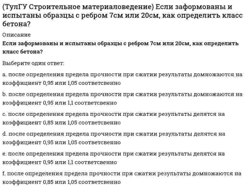      
          Описание
          Какие из перечисленных операций справедливы при изготовлении арболита (теплоизоляционного материала)Выберите один ответ:a. размол древесного сырья, пропитка волокнистой массы связующим, формование, сушка, обрезка.b. крафт, хлопчатобумажные ткани, стеклоткани подготавливаются, пропитываются синтетическими полимерами, формуются, отверждаются.c. дробление отходов древесных пород, смешивание заполнителя с цементным раствором, укладка и уплотнение, отвердение отформованных изделий.d. стеклобой измельчают, смешивают с газообразователями (молотый известняк), нагревание в печах до 900°С, охлаждают.  
            
            
            (ТулГУ Строительное материаловедение) Какие из перечисленных операций справедливы при изготовлении арболита (теплоизоляционного материала)(ТулГУ Строительное материаловедение) Какие образцы формуются для определения класса бетона, каково время твердения?(ТулГУ Строительное материаловедение) Какие условия твердения для бетона называются нормальными?(ТулГУ Строительное материаловедение) Прибор для определения удобоукладываемости бетонной смеси по осадке конуса?(ТулГУ Строительное материаловедение) При низкой водоудерживающей способности строительный раствор…(ТулГУ Строительное материаловедение) При производстве бетона однородность прочностных показателей оценивают коэффициентом вариации, если он равен 17%, то технология производства…(ТулГУ Строительное материаловедение) Удобоукладываемость строительного раствора – это способность растворной смеси легко укладываться …(ТулГУ Строительная механика) Укажите оценку жёсткости статически неопределимой расчётной схемы в сравнении с её статически определимым аналогом:(ТулГУ Строительная механика) Укажите смысл третьего уравнения КСУ метода перемещений для заданной основной системы :(ТулГУ Строительная механика) Укажите степень статической неопределимости заданной расчётной схемы :(ТулГУ Строительная механика) Укажите степень статической неопределимости заданной расчётной схемы:(ТулГУ Строительная механика) Укажите степень статической неопределимости заданной расчётной схемы:. 2(ТулГУ) Строительная физика (39 вопросов с правильными ответами) (ТулГУ) Строительное материаловедение (89 вопросов с правильными ответами)