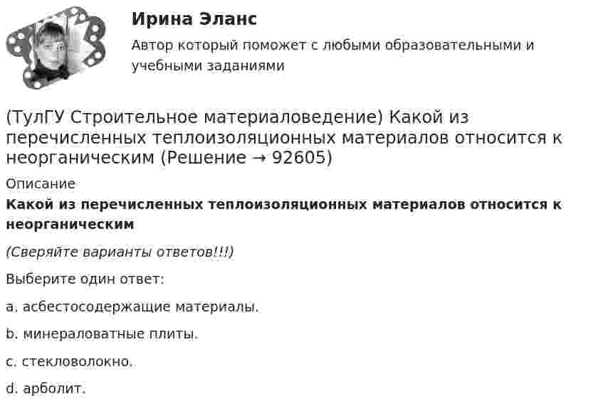      
            Описание
            Какой из перечисленных теплоизоляционных материалов относится к неорганическим(Сверяйте варианты ответов!!!)Выберите один ответ:a. асбестосодержащие материалы.b. минераловатные плиты.c. стекловолокно.d. арболит.   
            
            
            (ТулГУ Строительное материаловедение) Каковы единицы измерения теплопроводности материала(ТулГУ Строительное материаловедение) Какой из перечисленных теплоизоляционных материалов относится к неорганическим(ТулГУ Строительное материаловедение) Какую величину принимают за активность портландцемента(ТулГУ Строительное материаловедение) Круглые лесоматериалы – отрезки стволов деревьев с обрубленными сучьями диаметром 8 – 11 см называют…(ТулГУ Строительное материаловедение) На каком приборе определяют нормальную густоту гипсового теста(ТулГУ Строительное материаловедение) По геологическому происхождению горные породы делят на группы…(ТулГУ Строительное материаловедение) По отношению к высоким температурам глины, применяемые для производства керамических изделий делят на огнеупорные, тугоплавкие и легкоплавкие. К огнеупорным относят глины с температурой огнеупорности…💯 ТулГУ Строительная физика (правильные ответы на тест)(ТулГУ Строительное материаловедение) Водонепроницаемость– это…(ТулГУ Строительное материаловедение) Выберете материал, который не применяют в качестве заполнителя для легких бетонов(ТулГУ Строительное материаловедение) Вяжущие вещества – это…(ТулГУ Строительное материаловедение) Для производства гипсовых вяжущих веществ исходным сырьем служит… (доломит / двуводный гипс / мергели / известняк)(ТулГУ Строительное материаловедение) Если теплопроводность теплоизоляционного материала составила 0, 11 Вт/м ºС …(ТулГУ Строительное материаловедение) Истинная плотность определяется для материала…